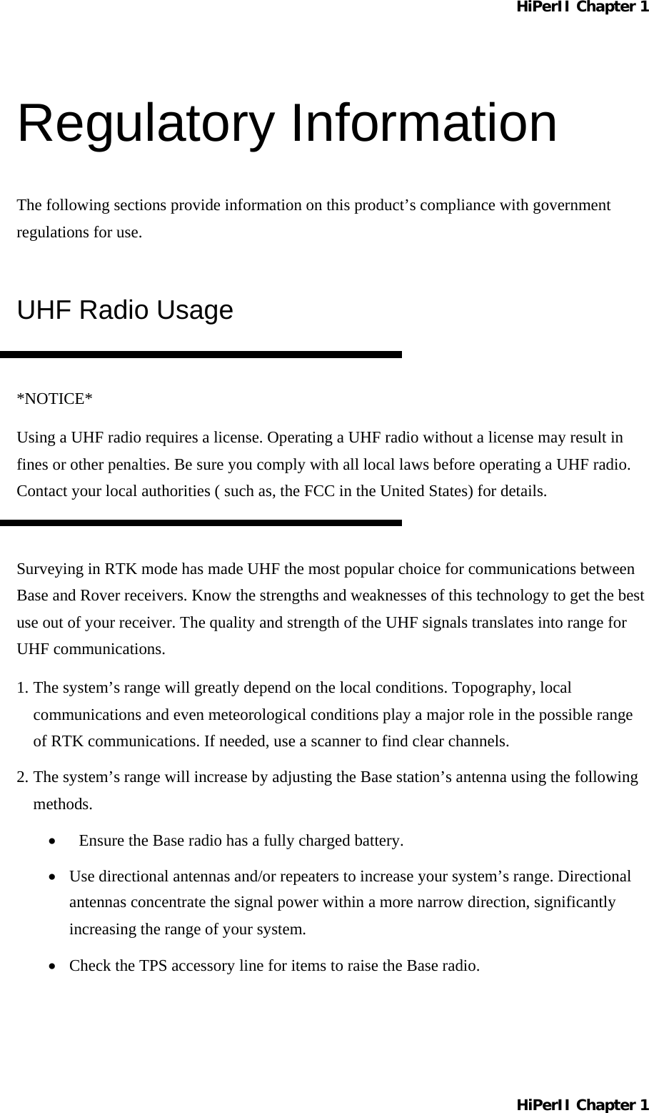 HiPerII Chapter 1 Regulatory Information The following sections provide information on this product’s compliance with government regulations for use. UHF Radio Usage  *NOTICE* Using a UHF radio requires a license. Operating a UHF radio without a license may result in fines or other penalties. Be sure you comply with all local laws before operating a UHF radio. Contact your local authorities ( such as, the FCC in the United States) for details.  Surveying in RTK mode has made UHF the most popular choice for communications between Base and Rover receivers. Know the strengths and weaknesses of this technology to get the best use out of your receiver. The quality and strength of the UHF signals translates into range for UHF communications. 1. The system’s range will greatly depend on the local conditions. Topography, local communications and even meteorological conditions play a major role in the possible range of RTK communications. If needed, use a scanner to find clear channels. 2. The system’s range will increase by adjusting the Base station’s antenna using the following methods. •  Ensure the Base radio has a fully charged battery. •  Use directional antennas and/or repeaters to increase your system’s range. Directional antennas concentrate the signal power within a more narrow direction, significantly increasing the range of your system. •  Check the TPS accessory line for items to raise the Base radio. HiPerII Chapter 1 