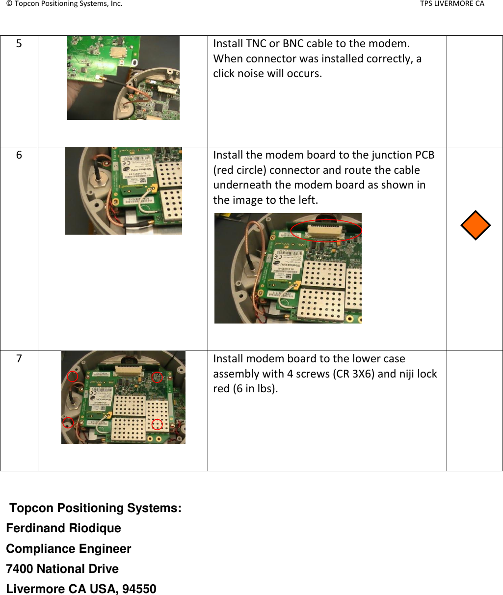 © Topcon Positioning Systems, Inc.    TPS LIVERMORE CA  5   Install TNC or BNC cable to the modem.  When connector was installed correctly, a click noise will occurs.   6   Install the modem board to the junction PCB (red circle) connector and route the cable underneath the modem board as shown in the image to the left.     7   Install modem board to the lower case assembly with 4 screws (CR 3X6) and niji lock red (6 in lbs).     Topcon Positioning Systems: Ferdinand Riodique Compliance Engineer 7400 National Drive   Livermore CA USA, 94550 