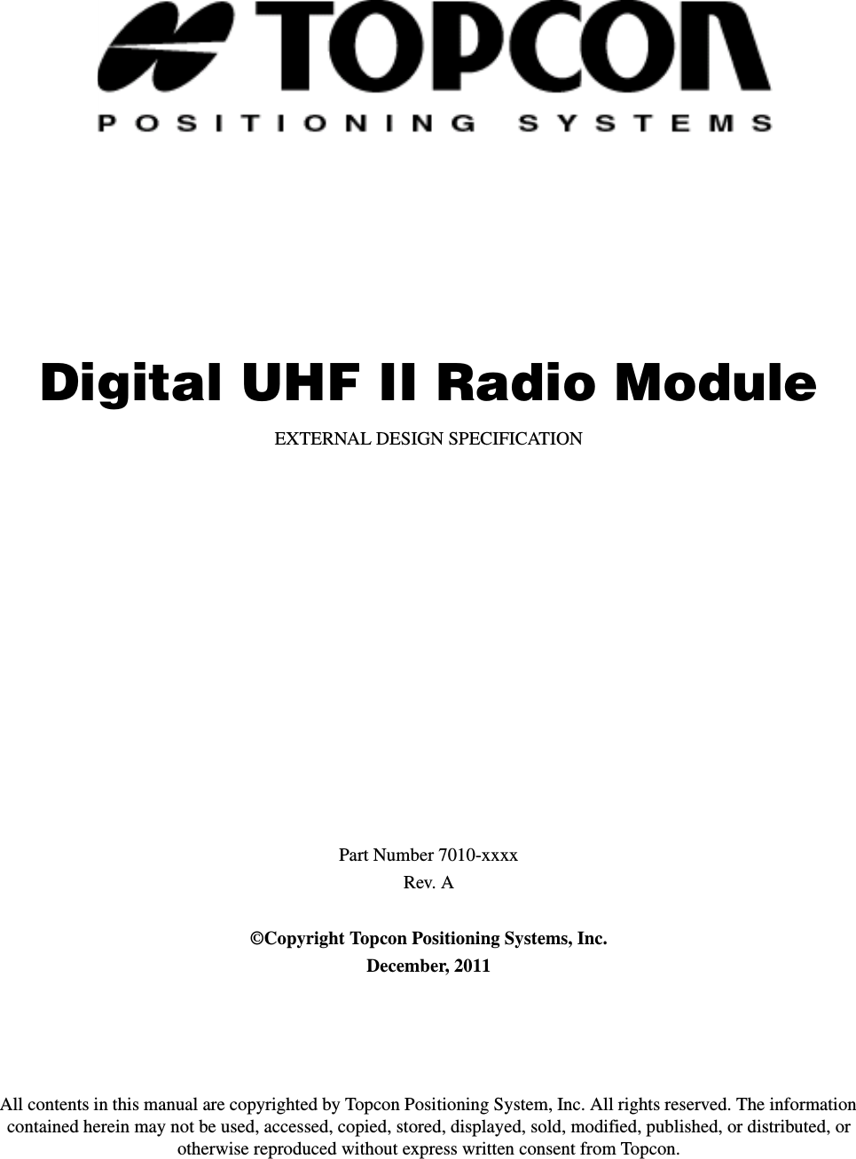 Digital UHF II Radio ModuleEXTERNAL DESIGN SPECIFICATIONPart Number 7010-xxxxRev. A©Copyright Topcon Positioning Systems, Inc.December, 2011All contents in this manual are copyrighted by Topcon Positioning System, Inc. All rights reserved. The information contained herein may not be used, accessed, copied, stored, displayed, sold, modified, published, or distributed, or otherwise reproduced without express written consent from Topcon.