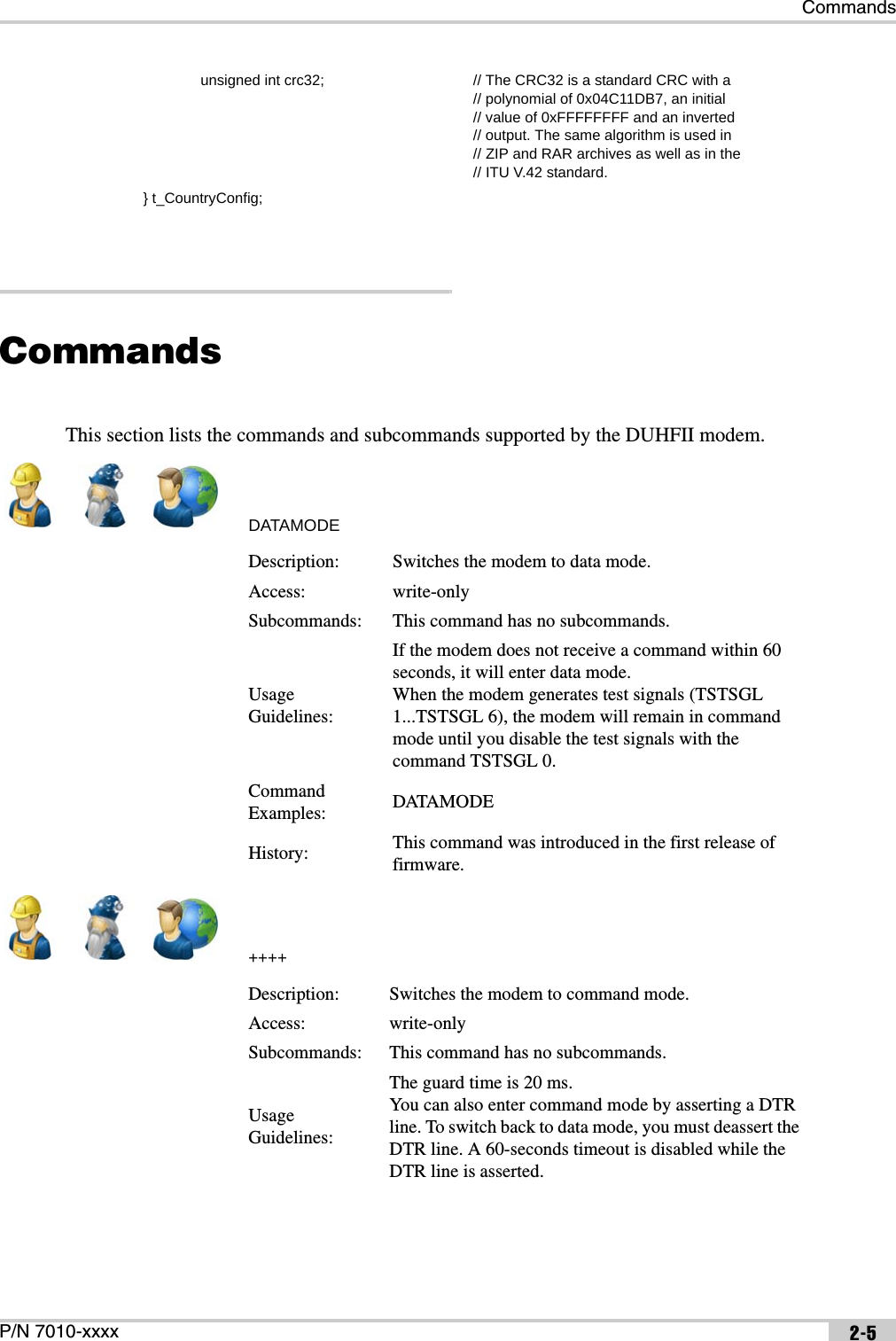 CommandsP/N 7010-xxxx 2-5CommandsThis section lists the commands and subcommands supported by the DUHFII modem.DATAMODE++++              unsigned int crc32; // The CRC32 is a standard CRC with a// polynomial of 0x04C11DB7, an initial// value of 0xFFFFFFFF and an inverted// output. The same algorithm is used in// ZIP and RAR archives as well as in the// ITU V.42 standard.} t_CountryConfig;Description: Switches the modem to data mode.Access: write-onlySubcommands: This command has no subcommands.Usage Guidelines:If the modem does not receive a command within 60 seconds, it will enter data mode. When the modem generates test signals (TSTSGL 1...TSTSGL 6), the modem will remain in command mode until you disable the test signals with the command TSTSGL 0.Command Examples: DATAMODEHistory: This command was introduced in the first release of firmware.Description: Switches the modem to command mode.Access: write-onlySubcommands: This command has no subcommands.Usage Guidelines:The guard time is 20 ms.You can also enter command mode by asserting a DTR line. To switch back to data mode, you must deassert the DTR line. A 60-seconds timeout is disabled while the DTR line is asserted.