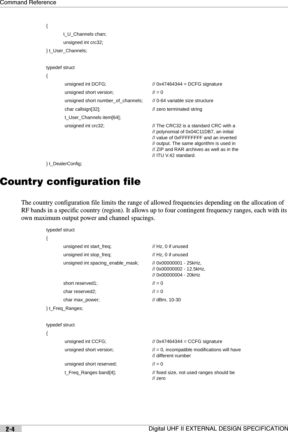 Command ReferenceDigital UHF II EXTERNAL DESIGN SPECIFICATION2-4Country configuration fileThe country configuration file limits the range of allowed frequencies depending on the allocation of RF bands in a specific country (region). It allows up to four contingent frequency ranges, each with its own maximum output power and channel spacings. {             t_U_Channels chan;             unsigned int crc32;} t_User_Channels;typedef struct{              unsigned int DCFG; // 0x47464344 = DCFG signature              unsigned short version; // = 0              unsigned short number_of_channels; // 0-64 variable size structure              char callsign[32]; // zero terminated string              t_User_Channels item[64];              unsigned int crc32; // The CRC32 is a standard CRC with a// polynomial of 0x04C11DB7, an initial// value of 0xFFFFFFFF and an inverted// output. The same algorithm is used in// ZIP and RAR archives as well as in the// ITU V.42 standard.} t_DealerConfig;typedef struct{             unsigned int start_freq;  // Hz, 0 if unused             unsigned int stop_freq; // Hz, 0 if unused             unsigned int spacing_enable_mask; // 0x00000001 - 25kHz, // 0x00000002 - 12.5kHz,// 0x00000004 - 20kHz             short reserved1; // = 0             char reserved2; // = 0             char max_power; // dBm, 10-30} t_Freq_Ranges;typedef struct{              unsigned int CCFG; // 0x47464344 = CCFG signature              unsigned short version; // = 0, incompatible modifications will have// different number              unsigned short reserved; // = 0              t_Freq_Ranges band[4]; // fixed size, not used ranges should be// zero