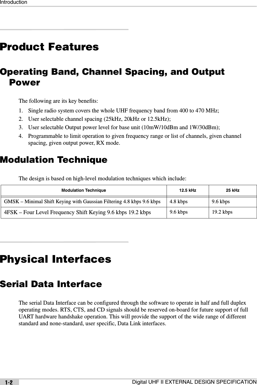 IntroductionDigital UHF II EXTERNAL DESIGN SPECIFICATION1-2Product FeaturesOperating Band, Channel Spacing, and Output PowerThe following are its key benefits:1. Single radio system covers the whole UHF frequency band from 400 to 470 MHz;2. User selectable channel spacing (25kHz, 20kHz or 12.5kHz);3. User selectable Output power level for base unit (10mW/10dBm and 1W/30dBm);4. Programmable to limit operation to given frequency range or list of channels, given channel spacing, given output power, RX mode.Modulation TechniqueThe design is based on high-level modulation techniques which include:Physical InterfacesSerial Data InterfaceThe serial Data Interface can be configured through the software to operate in half and full duplex operating modes. RTS, CTS, and CD signals should be reserved on-board for future support of full UART hardware handshake operation. This will provide the support of the wide range of different standard and none-standard, user specific, Data Link interfaces.Modulation Technique 12.5 kHz 25 kHzGMSK – Minimal Shift Keying with Gaussian Filtering 4.8 kbps 9.6 kbps 4.8 kbps 9.6 kbps4FSK – Four Level Frequency Shift Keying 9.6 kbps 19.2 kbps 9.6 kbps 19.2 kbps