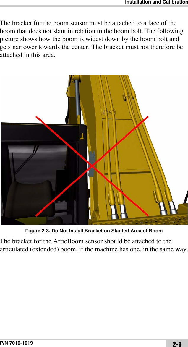 Installation and CalibrationP/N 7010-1019 2-3The bracket for the boom sensor must be attached to a face of the boom that does not slant in relation to the boom bolt. The following picture shows how the boom is widest down by the boom bolt and gets narrower towards the center. The bracket must not therefore be attached in this area. Figure 2-3. Do Not Install Bracket on Slanted Area of BoomThe bracket for the ArticBoom sensor should be attached to the articulated (extended) boom, if the machine has one, in the same way.