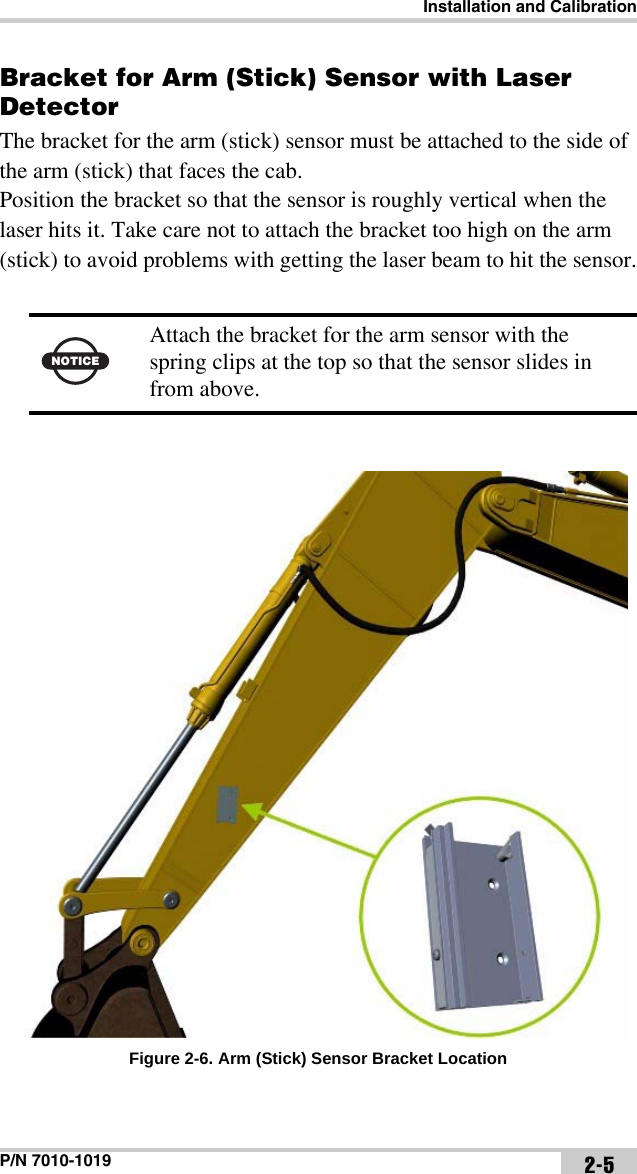 Installation and CalibrationP/N 7010-1019 2-5Bracket for Arm (Stick) Sensor with Laser DetectorThe bracket for the arm (stick) sensor must be attached to the side of the arm (stick) that faces the cab.Position the bracket so that the sensor is roughly vertical when the laser hits it. Take care not to attach the bracket too high on the arm (stick) to avoid problems with getting the laser beam to hit the sensor.Figure 2-6. Arm (Stick) Sensor Bracket LocationNOTICEAttach the bracket for the arm sensor with the spring clips at the top so that the sensor slides in from above.