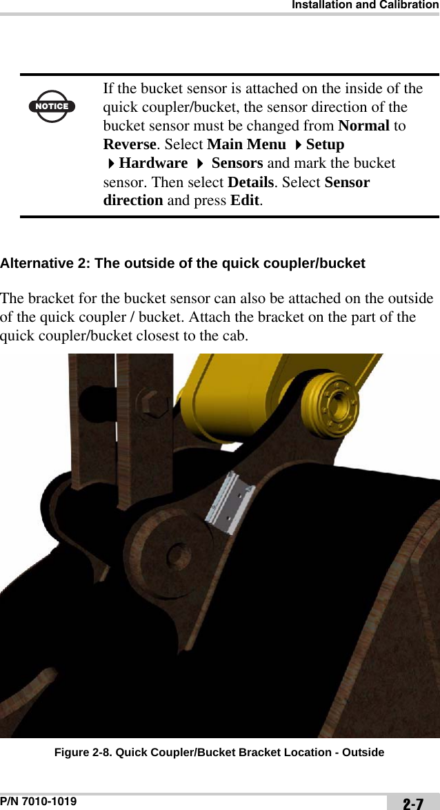 Installation and CalibrationP/N 7010-1019 2-7 Alternative 2: The outside of the quick coupler/bucket The bracket for the bucket sensor can also be attached on the outside of the quick coupler / bucket. Attach the bracket on the part of the quick coupler/bucket closest to the cab. Figure 2-8. Quick Coupler/Bucket Bracket Location - OutsideNOTICEIf the bucket sensor is attached on the inside of the quick coupler/bucket, the sensor direction of the bucket sensor must be changed from Normal to Reverse. Select Main Menu Setup Hardware  Sensors and mark the bucket sensor. Then select Details. Select Sensor direction and press Edit. 