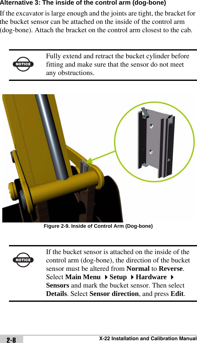 X-22 Installation and Calibration Manual2-8Alternative 3: The inside of the control arm (dog-bone) If the excavator is large enough and the joints are tight, the bracket for the bucket sensor can be attached on the inside of the control arm (dog-bone). Attach the bracket on the control arm closest to the cab.Figure 2-9. Inside of Control Arm (Dog-bone)NOTICEFully extend and retract the bucket cylinder before fitting and make sure that the sensor do not meet any obstructions.NOTICEIf the bucket sensor is attached on the inside of the control arm (dog-bone), the direction of the bucket sensor must be altered from Normal to Reverse. Select Main Menu Setup Hardware  Sensors and mark the bucket sensor. Then select Details. Select Sensor direction, and press Edit. 