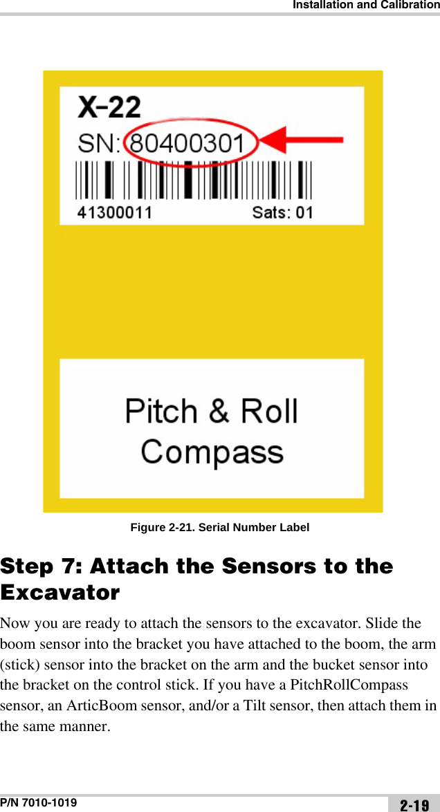 Installation and CalibrationP/N 7010-1019 2-19Figure 2-21. Serial Number LabelStep 7: Attach the Sensors to the ExcavatorNow you are ready to attach the sensors to the excavator. Slide the boom sensor into the bracket you have attached to the boom, the arm (stick) sensor into the bracket on the arm and the bucket sensor into the bracket on the control stick. If you have a PitchRollCompass sensor, an ArticBoom sensor, and/or a Tilt sensor, then attach them in the same manner.