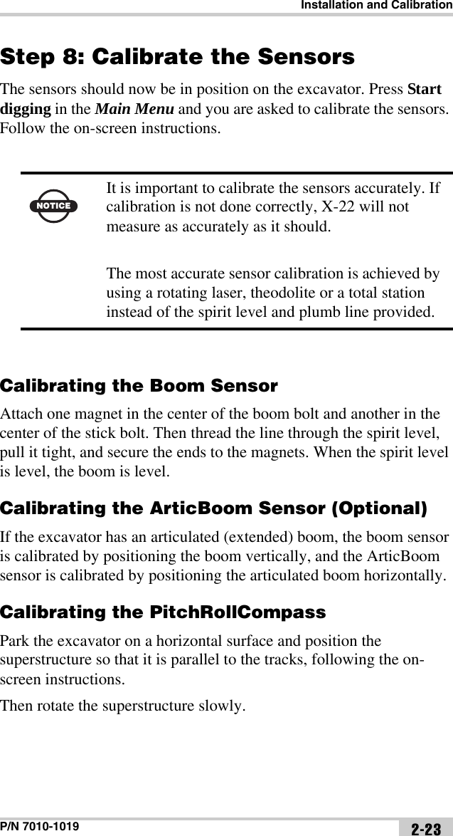 Installation and CalibrationP/N 7010-1019 2-23Step 8: Calibrate the SensorsThe sensors should now be in position on the excavator. Press Start digging in the Main Menu and you are asked to calibrate the sensors. Follow the on-screen instructions. Calibrating the Boom SensorAttach one magnet in the center of the boom bolt and another in the center of the stick bolt. Then thread the line through the spirit level, pull it tight, and secure the ends to the magnets. When the spirit level is level, the boom is level.Calibrating the ArticBoom Sensor (Optional)If the excavator has an articulated (extended) boom, the boom sensor is calibrated by positioning the boom vertically, and the ArticBoom sensor is calibrated by positioning the articulated boom horizontally. Calibrating the PitchRollCompassPark the excavator on a horizontal surface and position the superstructure so that it is parallel to the tracks, following the on-screen instructions.Then rotate the superstructure slowly.NOTICEIt is important to calibrate the sensors accurately. If calibration is not done correctly, X-22 will not measure as accurately as it should. The most accurate sensor calibration is achieved by using a rotating laser, theodolite or a total station instead of the spirit level and plumb line provided.