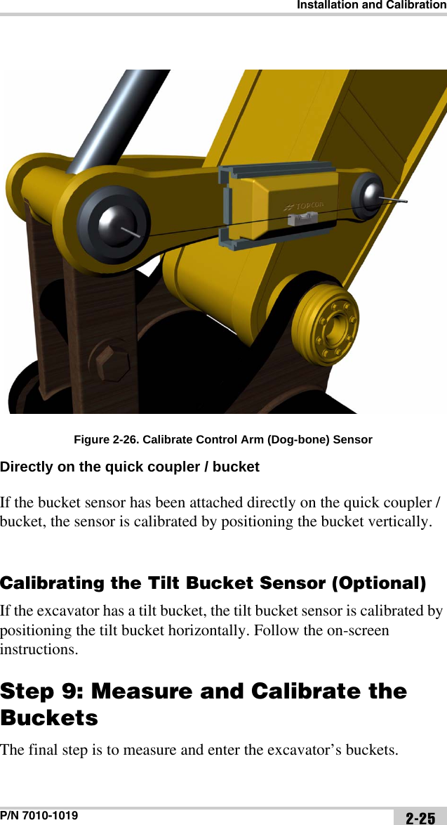 Installation and CalibrationP/N 7010-1019 2-25Figure 2-26. Calibrate Control Arm (Dog-bone) SensorDirectly on the quick coupler / bucket If the bucket sensor has been attached directly on the quick coupler / bucket, the sensor is calibrated by positioning the bucket vertically.Calibrating the Tilt Bucket Sensor (Optional)If the excavator has a tilt bucket, the tilt bucket sensor is calibrated by positioning the tilt bucket horizontally. Follow the on-screen instructions.Step 9: Measure and Calibrate the BucketsThe final step is to measure and enter the excavator’s buckets.