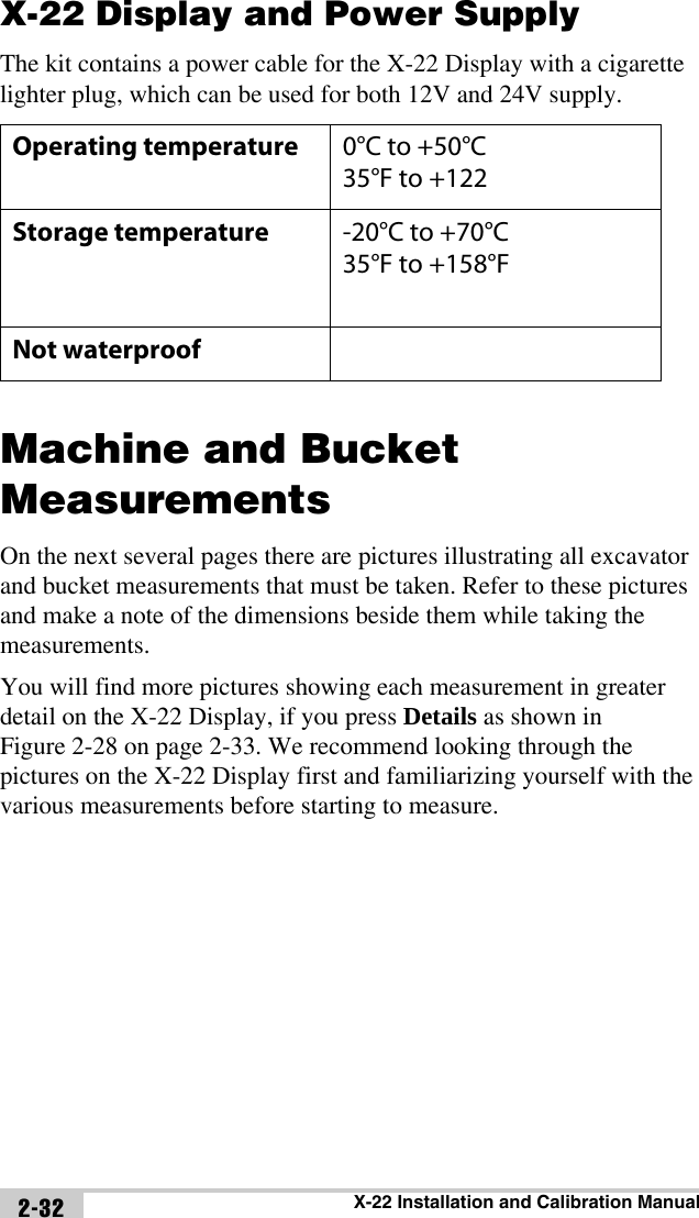 X-22 Installation and Calibration Manual2-32X-22 Display and Power SupplyThe kit contains a power cable for the X-22 Display with a cigarette lighter plug, which can be used for both 12V and 24V supply.Machine and Bucket MeasurementsOn the next several pages there are pictures illustrating all excavator and bucket measurements that must be taken. Refer to these pictures and make a note of the dimensions beside them while taking the measurements.You will find more pictures showing each measurement in greater detail on the X-22 Display, if you press Details as shown in Figure 2-28 on page 2-33. We recommend looking through the pictures on the X-22 Display first and familiarizing yourself with the various measurements before starting to measure.Operating temperature 0°C to +50°C35°F to +122Storage temperature -20°C to +70°C35°F to +158°FNot waterproof