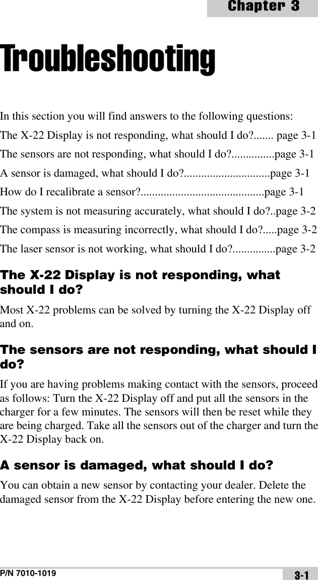 P/N 7010-1019Chapter 33-1TroubleshootingIn this section you will find answers to the following questions:The X-22 Display is not responding, what should I do?....... page 3-1The sensors are not responding, what should I do?...............page 3-1A sensor is damaged, what should I do?..............................page 3-1How do I recalibrate a sensor?...........................................page 3-1The system is not measuring accurately, what should I do?..page 3-2The compass is measuring incorrectly, what should I do?.....page 3-2The laser sensor is not working, what should I do?...............page 3-2The X-22 Display is not responding, what should I do?Most X-22 problems can be solved by turning the X-22 Display off and on.The sensors are not responding, what should I do?If you are having problems making contact with the sensors, proceed as follows: Turn the X-22 Display off and put all the sensors in the charger for a few minutes. The sensors will then be reset while they are being charged. Take all the sensors out of the charger and turn the X-22 Display back on.A sensor is damaged, what should I do?You can obtain a new sensor by contacting your dealer. Delete the damaged sensor from the X-22 Display before entering the new one.