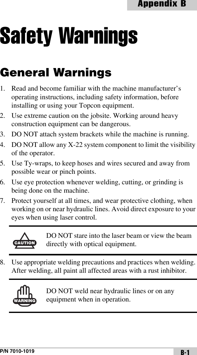 P/N 7010-1019Appendix BB-1Safety WarningsGeneral Warnings1. Read and become familiar with the machine manufacturer’s operating instructions, including safety information, before installing or using your Topcon equipment.2. Use extreme caution on the jobsite. Working around heavy construction equipment can be dangerous.3. DO NOT attach system brackets while the machine is running.4. DO NOT allow any X-22 system component to limit the visibility of the operator.5. Use Ty-wraps, to keep hoses and wires secured and away from possible wear or pinch points.6. Use eye protection whenever welding, cutting, or grinding is being done on the machine.7. Protect yourself at all times, and wear protective clothing, when working on or near hydraulic lines. Avoid direct exposure to your eyes when using laser control.8. Use appropriate welding precautions and practices when welding. After welding, all paint all affected areas with a rust inhibitor.CAUTIONDO NOT stare into the laser beam or view the beam directly with optical equipment.WARNINGDO NOT weld near hydraulic lines or on any equipment when in operation.
