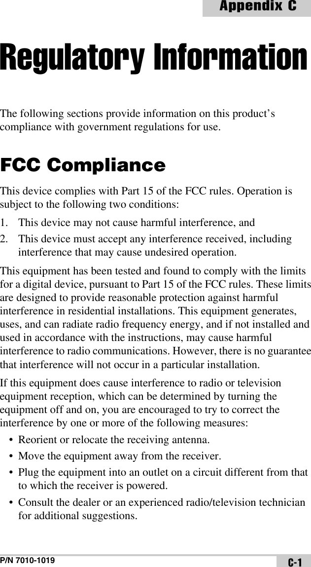 P/N 7010-1019Appendix CC-1Regulatory InformationThe following sections provide information on this product’s compliance with government regulations for use.FCC ComplianceThis device complies with Part 15 of the FCC rules. Operation is subject to the following two conditions:1. This device may not cause harmful interference, and2. This device must accept any interference received, including interference that may cause undesired operation.This equipment has been tested and found to comply with the limits for a digital device, pursuant to Part 15 of the FCC rules. These limits are designed to provide reasonable protection against harmful interference in residential installations. This equipment generates, uses, and can radiate radio frequency energy, and if not installed and used in accordance with the instructions, may cause harmful interference to radio communications. However, there is no guarantee that interference will not occur in a particular installation.If this equipment does cause interference to radio or television equipment reception, which can be determined by turning the equipment off and on, you are encouraged to try to correct the interference by one or more of the following measures:• Reorient or relocate the receiving antenna.• Move the equipment away from the receiver.• Plug the equipment into an outlet on a circuit different from that to which the receiver is powered.• Consult the dealer or an experienced radio/television technician for additional suggestions. 