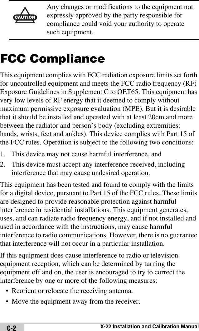 X-22 Installation and Calibration ManualC-2FCC ComplianceThis equipment complies with FCC radiation exposure limits set forth for uncontrolled equipment and meets the FCC radio frequency (RF) Exposure Guidelines in Supplement C to OET65. This equipment has very low levels of RF energy that it deemed to comply without maximum permissive exposure evaluation (MPE). But it is desirable that it should be installed and operated with at least 20cm and more between the radiator and person’s body (excluding extremities: hands, wrists, feet and ankles). This device complies with Part 15 of the FCC rules. Operation is subject to the following two conditions:1. This device may not cause harmful interference, and2. This device must accept any interference received, including interference that may cause undesired operation.This equipment has been tested and found to comply with the limits for a digital device, pursuant to Part 15 of the FCC rules. These limits are designed to provide reasonable protection against harmful interference in residential installations. This equipment generates, uses, and can radiate radio frequency energy, and if not installed and used in accordance with the instructions, may cause harmful interference to radio communications. However, there is no guarantee that interference will not occur in a particular installation.If this equipment does cause interference to radio or television equipment reception, which can be determined by turning the equipment off and on, the user is encouraged to try to correct the interference by one or more of the following measures:• Reorient or relocate the receiving antenna.• Move the equipment away from the receiver.CAUTIONAny changes or modifications to the equipment not expressly approved by the party responsible for compliance could void your authority to operate such equipment.