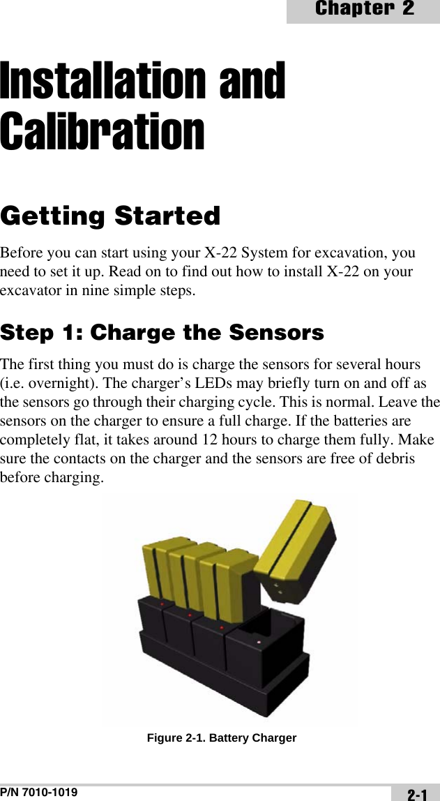 P/N 7010-1019Chapter 22-1Installation and CalibrationGetting StartedBefore you can start using your X-22 System for excavation, you need to set it up. Read on to find out how to install X-22 on your excavator in nine simple steps.Step 1: Charge the SensorsThe first thing you must do is charge the sensors for several hours (i.e. overnight). The charger’s LEDs may briefly turn on and off as the sensors go through their charging cycle. This is normal. Leave the sensors on the charger to ensure a full charge. If the batteries are completely flat, it takes around 12 hours to charge them fully. Make sure the contacts on the charger and the sensors are free of debris before charging. Figure 2-1. Battery Charger
