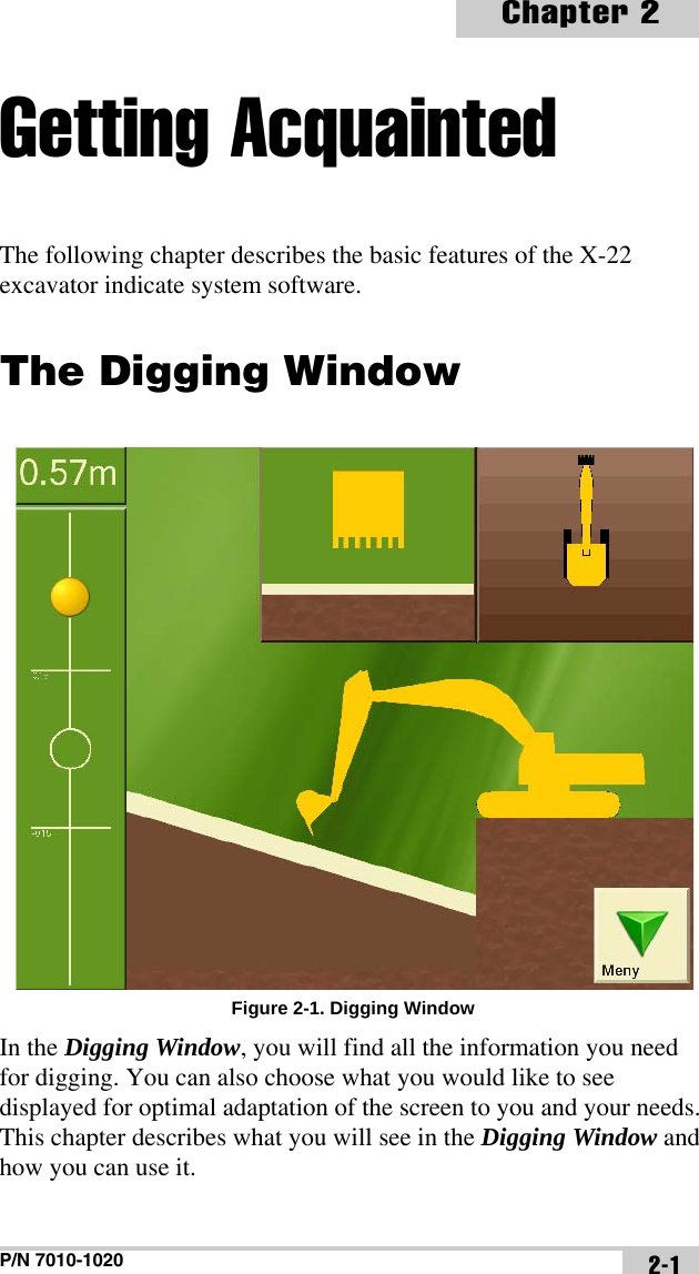 P/N 7010-1020Chapter 22-1Getting AcquaintedThe following chapter describes the basic features of the X-22 excavator indicate system software.The Digging WindowFigure 2-1. Digging WindowIn the Digging Window, you will find all the information you need for digging. You can also choose what you would like to see displayed for optimal adaptation of the screen to you and your needs. This chapter describes what you will see in the Digging Window and how you can use it. 