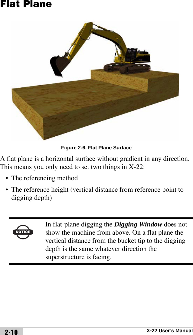 X-22 User’s Manual2-10Flat PlaneFigure 2-6. Flat Plane SurfaceA flat plane is a horizontal surface without gradient in any direction. This means you only need to set two things in X-22:• The referencing method• The reference height (vertical distance from reference point to digging depth)NOTICEIn flat-plane digging the Digging Window does not show the machine from above. On a flat plane the vertical distance from the bucket tip to the digging depth is the same whatever direction the superstructure is facing.