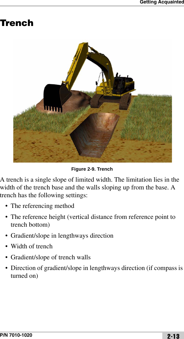 Getting AcquaintedP/N 7010-1020 2-13TrenchFigure 2-9. TrenchA trench is a single slope of limited width. The limitation lies in the width of the trench base and the walls sloping up from the base. A trench has the following settings:• The referencing method• The reference height (vertical distance from reference point to trench bottom)• Gradient/slope in lengthways direction • Width of trench• Gradient/slope of trench walls• Direction of gradient/slope in lengthways direction (if compass is turned on)