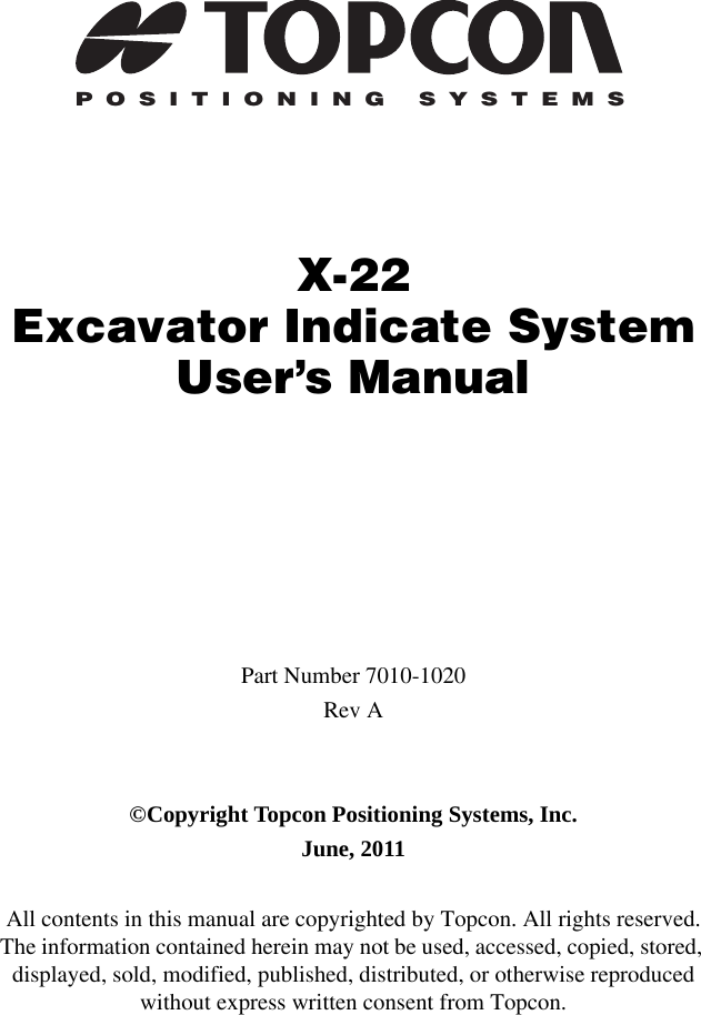 POSITIONING SYSTEMSX-22Excavator Indicate SystemUser’s ManualPart Number 7010-1020Rev A©Copyright Topcon Positioning Systems, Inc.June, 2011All contents in this manual are copyrighted by Topcon. All rights reserved. The information contained herein may not be used, accessed, copied, stored, displayed, sold, modified, published, distributed, or otherwise reproduced without express written consent from Topcon.