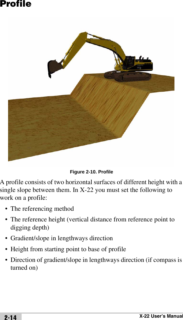 X-22 User’s Manual2-14ProfileFigure 2-10. ProfileA profile consists of two horizontal surfaces of different height with a single slope between them. In X-22 you must set the following to work on a profile:• The referencing method• The reference height (vertical distance from reference point to digging depth)• Gradient/slope in lengthways direction • Height from starting point to base of profile• Direction of gradient/slope in lengthways direction (if compass is turned on)