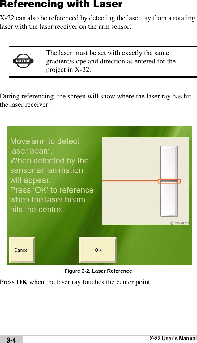 X-22 User’s Manual3-4Referencing with LaserX-22 can also be referenced by detecting the laser ray from a rotating laser with the laser receiver on the arm sensor. During referencing, the screen will show where the laser ray has hit the laser receiver.Figure 3-2. Laser ReferencePress OK when the laser ray touches the center point.NOTICEThe laser must be set with exactly the same gradient/slope and direction as entered for the project in X-22.