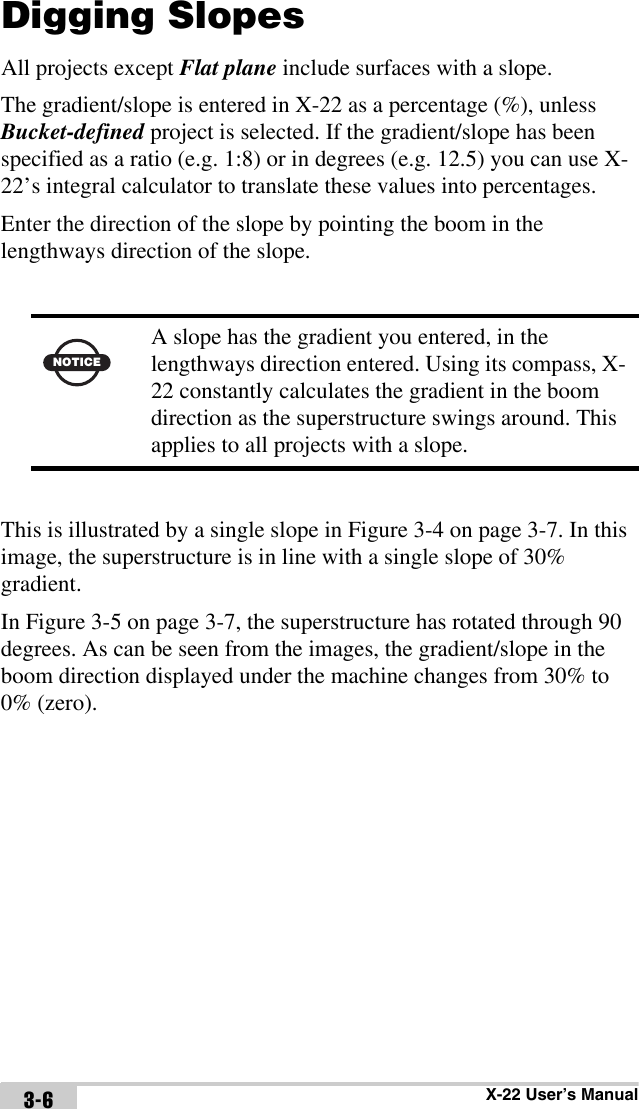 X-22 User’s Manual3-6Digging SlopesAll projects except Flat plane include surfaces with a slope.The gradient/slope is entered in X-22 as a percentage (%), unless Bucket-defined project is selected. If the gradient/slope has been specified as a ratio (e.g. 1:8) or in degrees (e.g. 12.5) you can use X-22’s integral calculator to translate these values into percentages.Enter the direction of the slope by pointing the boom in the lengthways direction of the slope.This is illustrated by a single slope in Figure 3-4 on page 3-7. In this image, the superstructure is in line with a single slope of 30% gradient. In Figure 3-5 on page 3-7, the superstructure has rotated through 90 degrees. As can be seen from the images, the gradient/slope in the boom direction displayed under the machine changes from 30% to 0% (zero).NOTICEA slope has the gradient you entered, in the lengthways direction entered. Using its compass, X-22 constantly calculates the gradient in the boom direction as the superstructure swings around. This applies to all projects with a slope.