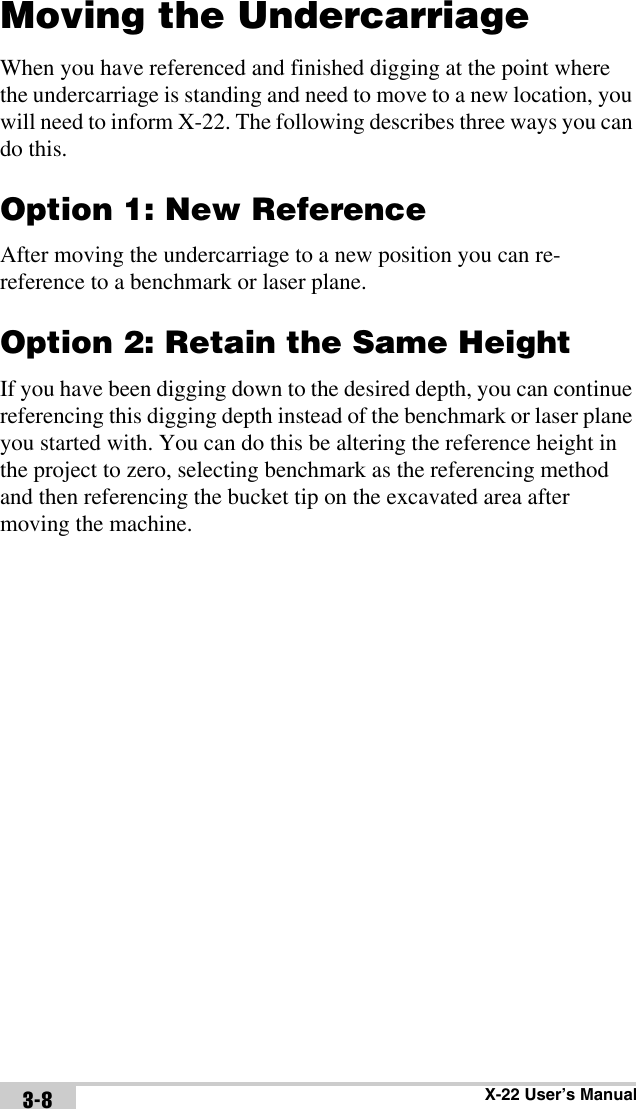 X-22 User’s Manual3-8Moving the UndercarriageWhen you have referenced and finished digging at the point where the undercarriage is standing and need to move to a new location, you will need to inform X-22. The following describes three ways you can do this.Option 1: New ReferenceAfter moving the undercarriage to a new position you can re-reference to a benchmark or laser plane. Option 2: Retain the Same HeightIf you have been digging down to the desired depth, you can continue referencing this digging depth instead of the benchmark or laser plane you started with. You can do this be altering the reference height in the project to zero, selecting benchmark as the referencing method and then referencing the bucket tip on the excavated area after moving the machine. 