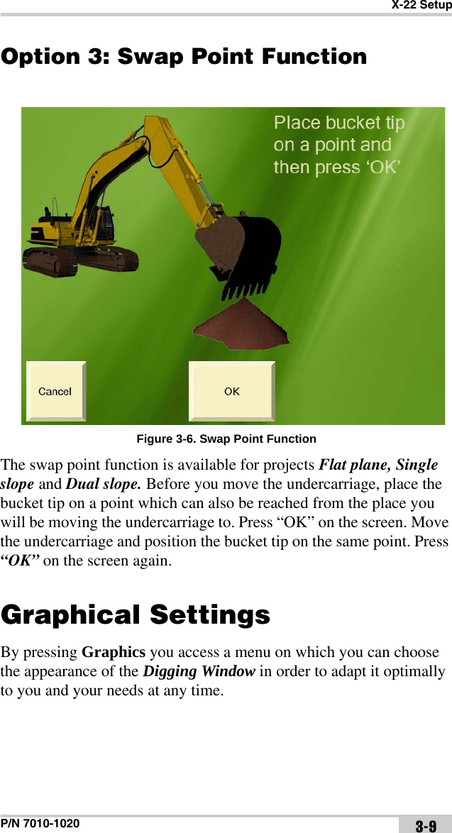 X-22 SetupP/N 7010-1020 3-9Option 3: Swap Point FunctionFigure 3-6. Swap Point FunctionThe swap point function is available for projects Flat plane, Single slope and Dual slope. Before you move the undercarriage, place the bucket tip on a point which can also be reached from the place you will be moving the undercarriage to. Press “OK” on the screen. Move the undercarriage and position the bucket tip on the same point. Press “OK” on the screen again.Graphical Settings By pressing Graphics you access a menu on which you can choose the appearance of the Digging Window in order to adapt it optimally to you and your needs at any time. 