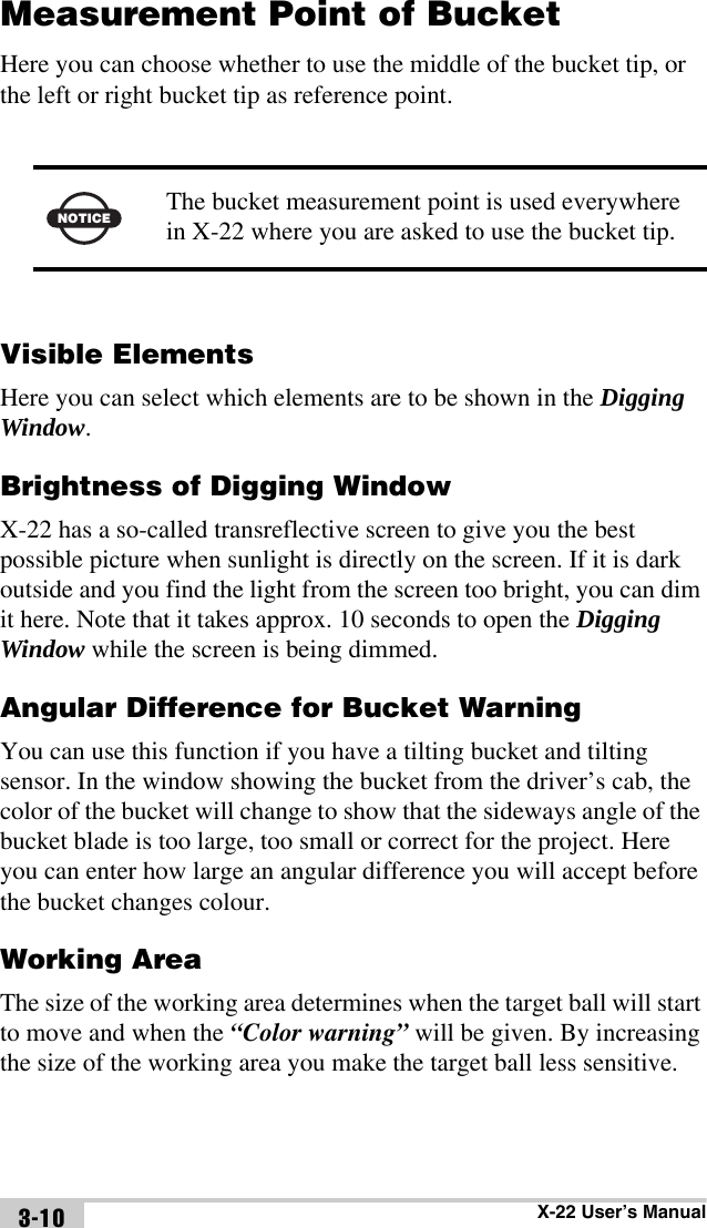 X-22 User’s Manual3-10Measurement Point of BucketHere you can choose whether to use the middle of the bucket tip, or the left or right bucket tip as reference point. Visible ElementsHere you can select which elements are to be shown in the Digging Window.Brightness of Digging WindowX-22 has a so-called transreflective screen to give you the best possible picture when sunlight is directly on the screen. If it is dark outside and you find the light from the screen too bright, you can dim it here. Note that it takes approx. 10 seconds to open the Digging Window while the screen is being dimmed.Angular Difference for Bucket WarningYou can use this function if you have a tilting bucket and tilting sensor. In the window showing the bucket from the driver’s cab, the color of the bucket will change to show that the sideways angle of the bucket blade is too large, too small or correct for the project. Here you can enter how large an angular difference you will accept before the bucket changes colour.Working AreaThe size of the working area determines when the target ball will start to move and when the “Color warning” will be given. By increasing the size of the working area you make the target ball less sensitive.NOTICEThe bucket measurement point is used everywhere in X-22 where you are asked to use the bucket tip.