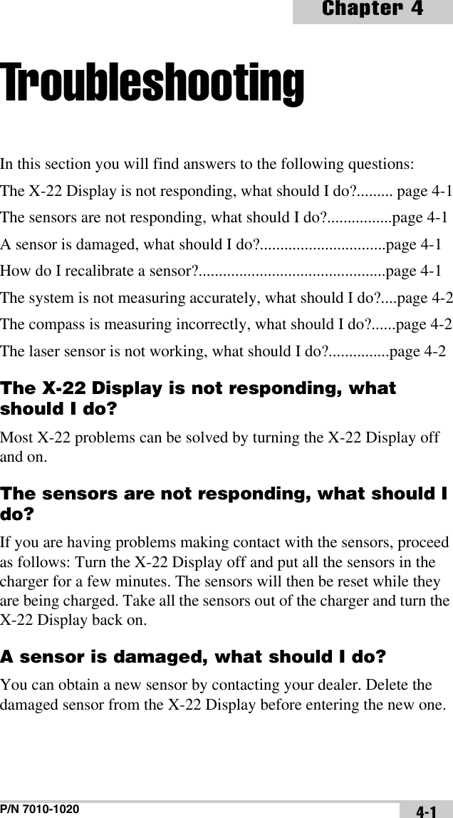 P/N 7010-1020Chapter 44-1TroubleshootingIn this section you will find answers to the following questions:The X-22 Display is not responding, what should I do?......... page 4-1The sensors are not responding, what should I do?................page 4-1A sensor is damaged, what should I do?...............................page 4-1How do I recalibrate a sensor?..............................................page 4-1The system is not measuring accurately, what should I do?....page 4-2The compass is measuring incorrectly, what should I do?......page 4-2The laser sensor is not working, what should I do?...............page 4-2The X-22 Display is not responding, what should I do?Most X-22 problems can be solved by turning the X-22 Display off and on.The sensors are not responding, what should I do?If you are having problems making contact with the sensors, proceed as follows: Turn the X-22 Display off and put all the sensors in the charger for a few minutes. The sensors will then be reset while they are being charged. Take all the sensors out of the charger and turn the X-22 Display back on.A sensor is damaged, what should I do?You can obtain a new sensor by contacting your dealer. Delete the damaged sensor from the X-22 Display before entering the new one.