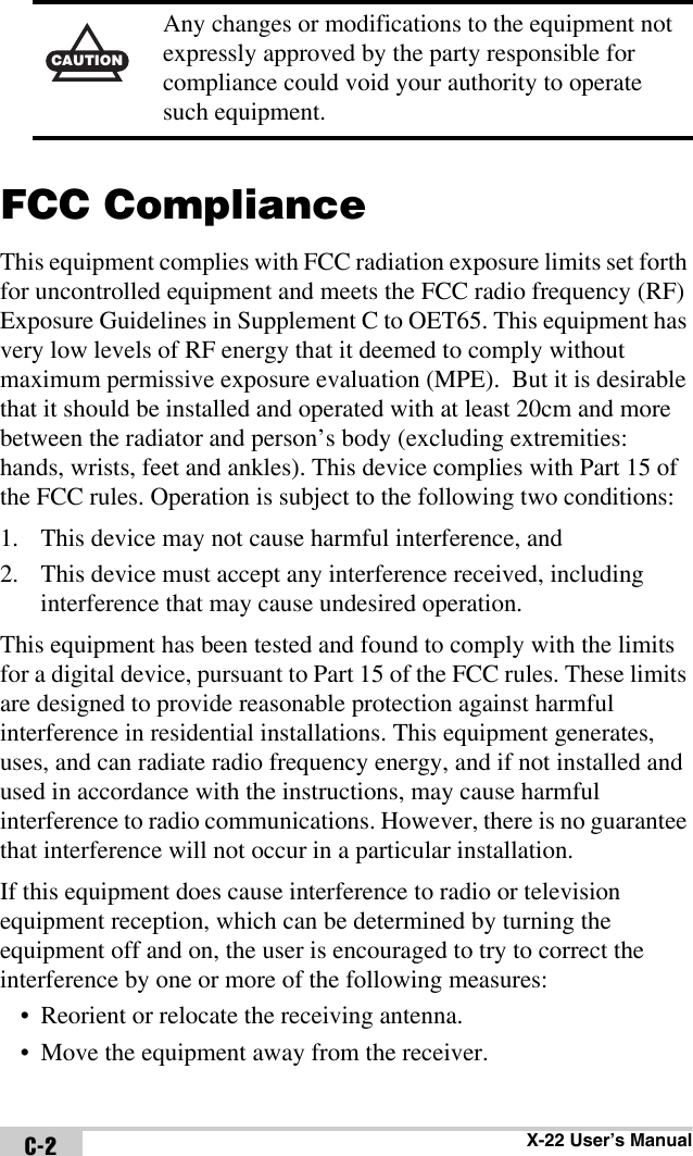 X-22 User’s ManualC-2FCC ComplianceThis equipment complies with FCC radiation exposure limits set forth for uncontrolled equipment and meets the FCC radio frequency (RF) Exposure Guidelines in Supplement C to OET65. This equipment has very low levels of RF energy that it deemed to comply without maximum permissive exposure evaluation (MPE).  But it is desirable that it should be installed and operated with at least 20cm and more between the radiator and person’s body (excluding extremities: hands, wrists, feet and ankles). This device complies with Part 15 of the FCC rules. Operation is subject to the following two conditions:1. This device may not cause harmful interference, and2. This device must accept any interference received, including interference that may cause undesired operation.This equipment has been tested and found to comply with the limits for a digital device, pursuant to Part 15 of the FCC rules. These limits are designed to provide reasonable protection against harmful interference in residential installations. This equipment generates, uses, and can radiate radio frequency energy, and if not installed and used in accordance with the instructions, may cause harmful interference to radio communications. However, there is no guarantee that interference will not occur in a particular installation.If this equipment does cause interference to radio or television equipment reception, which can be determined by turning the equipment off and on, the user is encouraged to try to correct the interference by one or more of the following measures:• Reorient or relocate the receiving antenna.• Move the equipment away from the receiver.CAUTIONAny changes or modifications to the equipment not expressly approved by the party responsible for compliance could void your authority to operate such equipment.