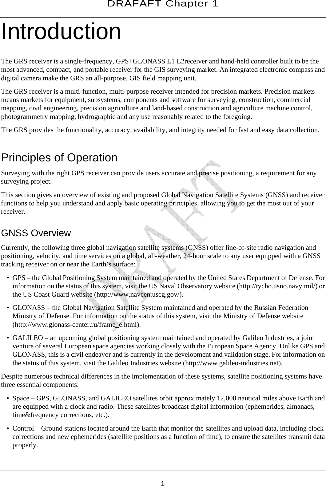 DRAFAFT Chapter 1       1 Introduction The GRS receiver is a single-frequency, GPS+GLONASS L1 L2receiver and hand-held controller built to be the most advanced, compact, and portable receiver for the GIS surveying market. An integrated electronic compass and digital camera make the GRS an all-purpose, GIS field mapping unit. The GRS receiver is a multi-function, multi-purpose receiver intended for precision markets. Precision markets means markets for equipment, subsystems, components and software for surveying, construction, commercial mapping, civil engineering, precision agriculture and land-based construction and agriculture machine control, photogrammetry mapping, hydrographic and any use reasonably related to the foregoing. The GRS provides the functionality, accuracy, availability, and integrity needed for fast and easy data collection.  Principles of Operation Surveying with the right GPS receiver can provide users accurate and precise positioning, a requirement for any surveying project. This section gives an overview of existing and proposed Global Navigation Satellite Systems (GNSS) and receiver functions to help you understand and apply basic operating principles, allowing you to get the most out of your receiver. GNSS Overview Currently, the following three global navigation satellite systems (GNSS) offer line-of-site radio navigation and positioning, velocity, and time services on a global, all-weather, 24-hour scale to any user equipped with a GNSS tracking receiver on or near the Earth’s surface: • GPS – the Global Positioning System maintained and operated by the United States Department of Defense. For information on the status of this system, visit the US Naval Observatory website (http://tycho.usno.navy.mil/) or the US Coast Guard website (http://www.navcen.uscg.gov/). • GLONASS – the Global Navigation Satellite System maintained and operated by the Russian Federation Ministry of Defense. For information on the status of this system, visit the Ministry of Defense website (http://www.glonass-center.ru/frame_e.html). • GALILEO – an upcoming global positioning system maintained and operated by Galileo Industries, a joint venture of several European space agencies working closely with the European Space Agency. Unlike GPS and GLONASS, this is a civil endeavor and is currently in the development and validation stage. For information on the status of this system, visit the Galileo Industries website (http://www.galileo-industries.net). Despite numerous technical differences in the implementation of these systems, satellite positioning systems have three essential components: • Space – GPS, GLONASS, and GALILEO satellites orbit approximately 12,000 nautical miles above Earth and are equipped with a clock and radio. These satellites broadcast digital information (ephemerides, almanacs, time&amp;frequency corrections, etc.). • Control – Ground stations located around the Earth that monitor the satellites and upload data, including clock corrections and new ephemerides (satellite positions as a function of time), to ensure the satellites transmit data properly. 
