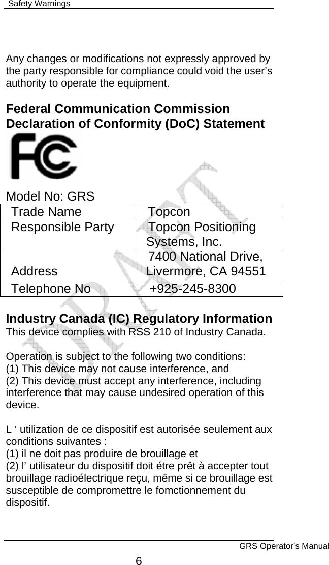  Safety Warnings        GRS Operator’s Manual 6  Any changes or modifications not expressly approved by the party responsible for compliance could void the user’s authority to operate the equipment.  Federal Communication Commission Declaration of Conformity (DoC) Statement     Model No: GRS Trade Name  Topcon Responsible Party  Topcon Positioning Systems, Inc. Address  7400 National Drive, Livermore, CA 94551 Telephone No  +925-245-8300  Industry Canada (IC) Regulatory Information This device complies with RSS 210 of Industry Canada.  Operation is subject to the following two conditions: (1) This device may not cause interference, and (2) This device must accept any interference, including interference that may cause undesired operation of this device.  L ‘ utilization de ce dispositif est autorisée seulement aux conditions suivantes : (1) il ne doit pas produire de brouillage et (2) l’ utilisateur du dispositif doit étre prêt à accepter tout brouillage radioélectrique reçu, même si ce brouillage est susceptible de compromettre le fomctionnement du dispositif. 