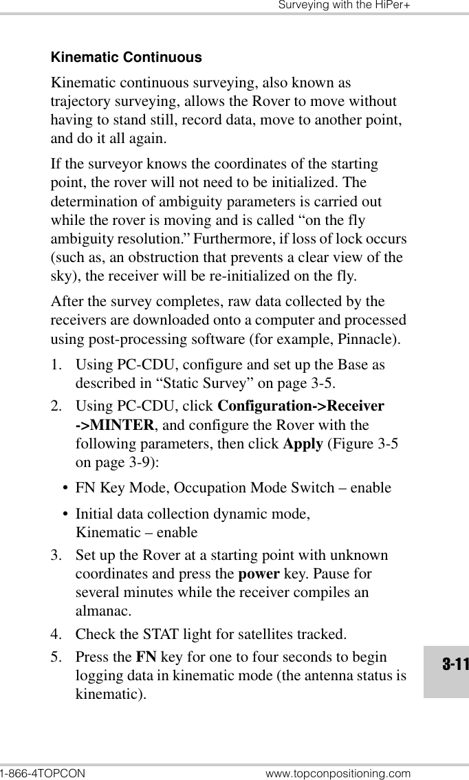 Surveying with the HiPer+1-866-4TOPCON www.topconpositioning.com3-11Kinematic ContinuousKinematic continuous surveying, also known as trajectory surveying, allows the Rover to move without having to stand still, record data, move to another point, and do it all again.If the surveyor knows the coordinates of the starting point, the rover will not need to be initialized. The determination of ambiguity parameters is carried out while the rover is moving and is called “on the fly ambiguity resolution.” Furthermore, if loss of lock occurs (such as, an obstruction that prevents a clear view of the sky), the receiver will be re-initialized on the fly.After the survey completes, raw data collected by the receivers are downloaded onto a computer and processed using post-processing software (for example, Pinnacle).1. Using PC-CDU, configure and set up the Base as described in “Static Survey” on page 3-5.2. Using PC-CDU, click Configuration-&gt;Receiver-&gt;MINTER, and configure the Rover with the following parameters, then click Apply (Figure 3-5 on page 3-9):• FN Key Mode, Occupation Mode Switch – enable• Initial data collection dynamic mode, Kinematic – enable3. Set up the Rover at a starting point with unknown coordinates and press the power key. Pause for several minutes while the receiver compiles an almanac.4. Check the STAT light for satellites tracked.5. Press the FN key for one to four seconds to begin logging data in kinematic mode (the antenna status is kinematic).