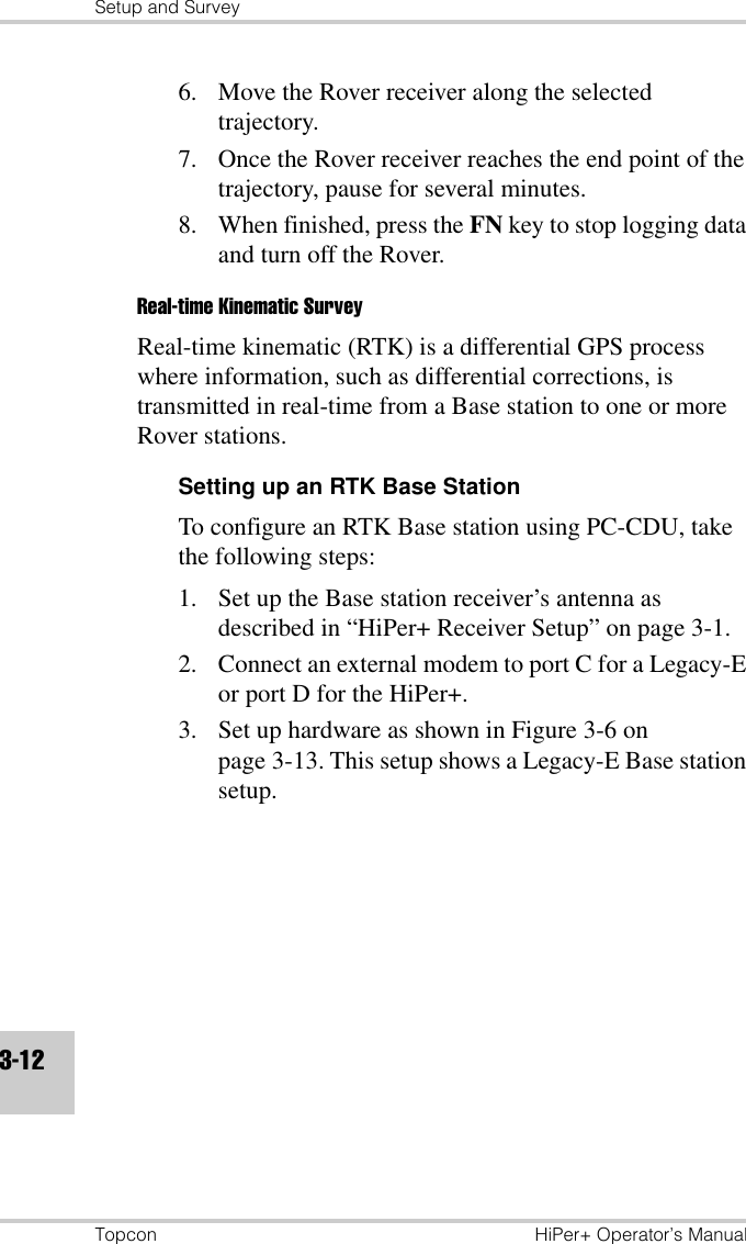 Setup and SurveyTopcon HiPer+ Operator’s Manual3-126. Move the Rover receiver along the selected trajectory. 7. Once the Rover receiver reaches the end point of the trajectory, pause for several minutes.8. When finished, press the FN key to stop logging data and turn off the Rover.Real-time Kinematic SurveyReal-time kinematic (RTK) is a differential GPS process where information, such as differential corrections, is transmitted in real-time from a Base station to one or more Rover stations.Setting up an RTK Base StationTo configure an RTK Base station using PC-CDU, take the following steps:1. Set up the Base station receiver’s antenna as described in “HiPer+ Receiver Setup” on page 3-1.2. Connect an external modem to port C for a Legacy-E or port D for the HiPer+.3. Set up hardware as shown in Figure 3-6 on page 3-13. This setup shows a Legacy-E Base station setup.