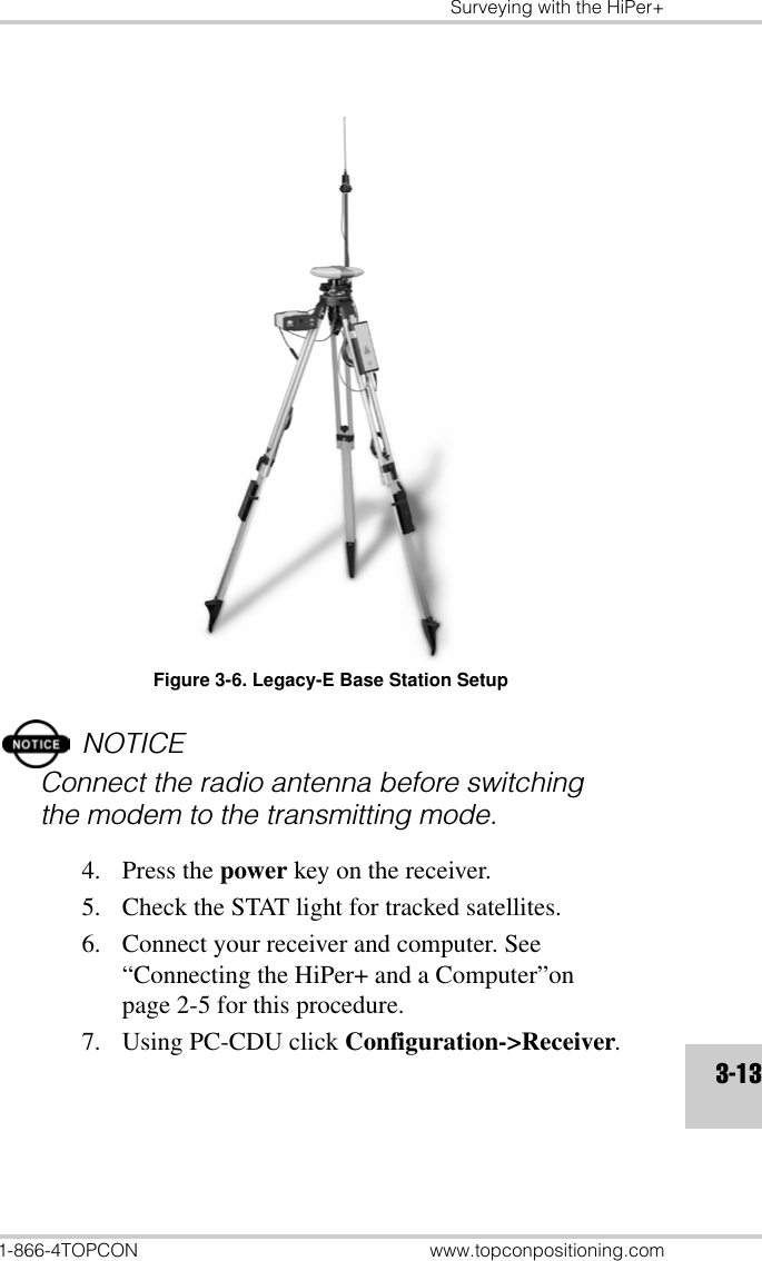 Surveying with the HiPer+1-866-4TOPCON www.topconpositioning.com3-13Figure 3-6. Legacy-E Base Station SetupNOTICEConnect the radio antenna before switching the modem to the transmitting mode.4. Press the power key on the receiver.5. Check the STAT light for tracked satellites.6. Connect your receiver and computer. See “Connecting the HiPer+ and a Computer”on page 2-5 for this procedure.7. Using PC-CDU click Configuration-&gt;Receiver.