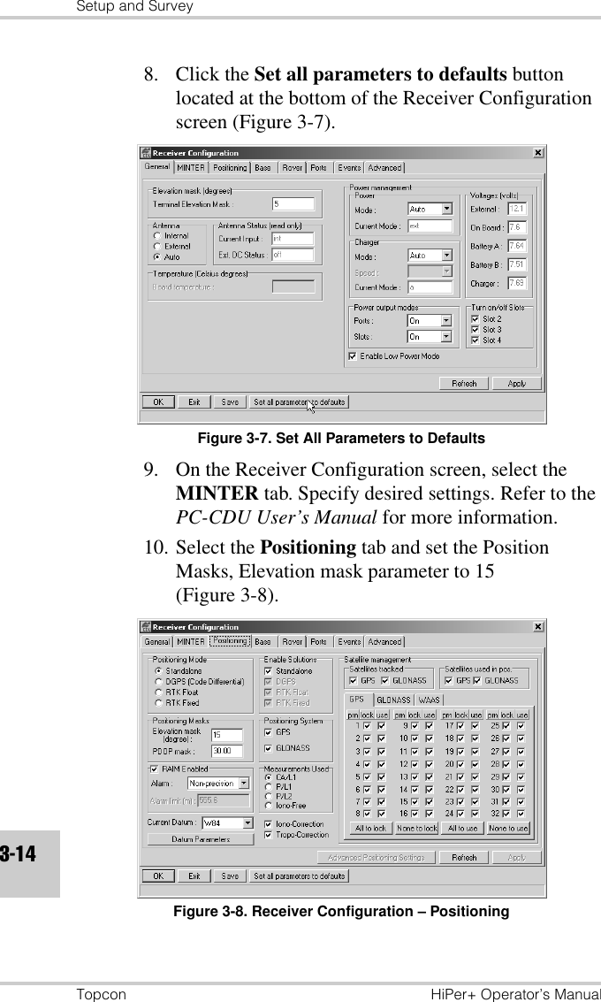 Setup and SurveyTopcon HiPer+ Operator’s Manual3-148. Click the Set all parameters to defaults button located at the bottom of the Receiver Configuration screen (Figure 3-7).Figure 3-7. Set All Parameters to Defaults9. On the Receiver Configuration screen, select the MINTER tab. Specify desired settings. Refer to the PC-CDU User’s Manual for more information.10. Select the Positioning tab and set the Position Masks, Elevation mask parameter to 15 (Figure 3-8).Figure 3-8. Receiver Configuration – Positioning