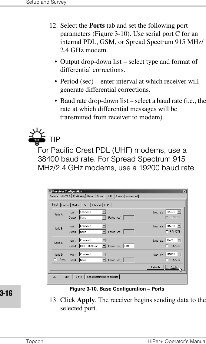 Setup and SurveyTopcon HiPer+ Operator’s Manual3-1612. Select the Ports tab and set the following port parameters (Figure 3-10). Use serial port C for an internal PDL, GSM, or Spread Spectrum 915 MHz/2.4 GHz modem.• Output drop-down list – select type and format of differential corrections.• Period (sec) – enter interval at which receiver will generate differential corrections.• Baud rate drop-down list – select a baud rate (i.e., the rate at which differential messages will be transmitted from receiver to modem).TIPFor Pacific Crest PDL (UHF) modems, use a 38400 baud rate. For Spread Spectrum 915 MHz/2.4 GHz modems, use a 19200 baud rate.Figure 3-10. Base Configuration – Ports13. Click Apply. The receiver begins sending data to the selected port.