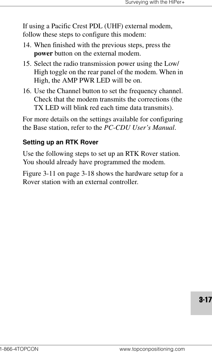 Surveying with the HiPer+1-866-4TOPCON www.topconpositioning.com3-17If using a Pacific Crest PDL (UHF) external modem, follow these steps to configure this modem:14. When finished with the previous steps, press the power button on the external modem.15. Select the radio transmission power using the Low/High toggle on the rear panel of the modem. When in High, the AMP PWR LED will be on.16. Use the Channel button to set the frequency channel. Check that the modem transmits the corrections (the TX LED will blink red each time data transmits).For more details on the settings available for configuring the Base station, refer to the PC-CDU User’s Manual.Setting up an RTK RoverUse the following steps to set up an RTK Rover station. You should already have programmed the modem.Figure 3-11 on page 3-18 shows the hardware setup for a Rover station with an external controller.