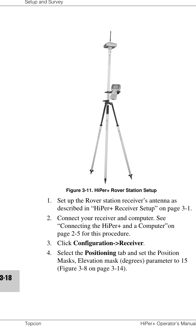 Setup and SurveyTopcon HiPer+ Operator’s Manual3-18Figure 3-11. HiPer+ Rover Station Setup1. Set up the Rover station receiver’s antenna as described in “HiPer+ Receiver Setup” on page 3-1.2. Connect your receiver and computer. See “Connecting the HiPer+ and a Computer”on page 2-5 for this procedure.3. Click Configuration-&gt;Receiver.4. Select the Positioning tab and set the Position Masks, Elevation mask (degrees) parameter to 15 (Figure 3-8 on page 3-14).