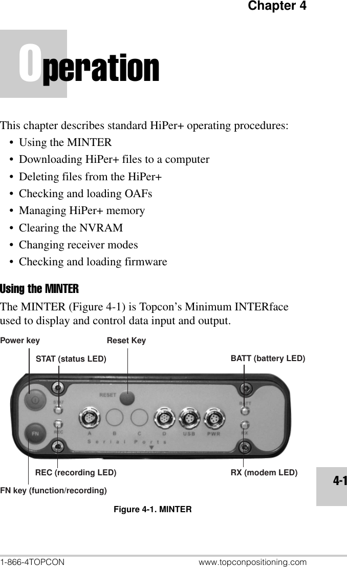 Chapter 41-866-4TOPCON www.topconpositioning.com4-1OperationThis chapter describes standard HiPer+ operating procedures:•Using the MINTER• Downloading HiPer+ files to a computer• Deleting files from the HiPer+• Checking and loading OAFs• Managing HiPer+ memory• Clearing the NVRAM• Changing receiver modes• Checking and loading firmwareUsing the MINTERThe MINTER (Figure 4-1) is Topcon’s Minimum INTERface used to display and control data input and output.Figure 4-1. MINTERPower keyFN key (function/recording)REC (recording LED)STAT (status LED) BATT (battery LED)RX (modem LED)Reset Key