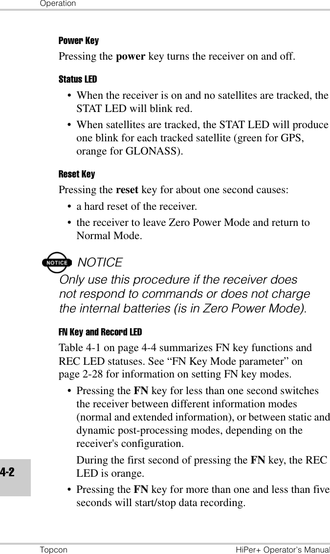 OperationTopcon HiPer+ Operator’s Manual4-2Power KeyPressing the power key turns the receiver on and off.Status LED• When the receiver is on and no satellites are tracked, the STAT LED will blink red. • When satellites are tracked, the STAT LED will produce one blink for each tracked satellite (green for GPS, orange for GLONASS).Reset KeyPressing the reset key for about one second causes:• a hard reset of the receiver.• the receiver to leave Zero Power Mode and return to Normal Mode.NOTICEOnly use this procedure if the receiver does not respond to commands or does not charge the internal batteries (is in Zero Power Mode).FN Key and Record LEDTable 4-1 on page 4-4 summarizes FN key functions and REC LED statuses. See “FN Key Mode parameter” on page 2-28 for information on setting FN key modes.• Pressing the FN key for less than one second switches the receiver between different information modes (normal and extended information), or between static and dynamic post-processing modes, depending on the receiver&apos;s configuration. During the first second of pressing the FN key, the REC LED is orange.• Pressing the FN key for more than one and less than five seconds will start/stop data recording. 