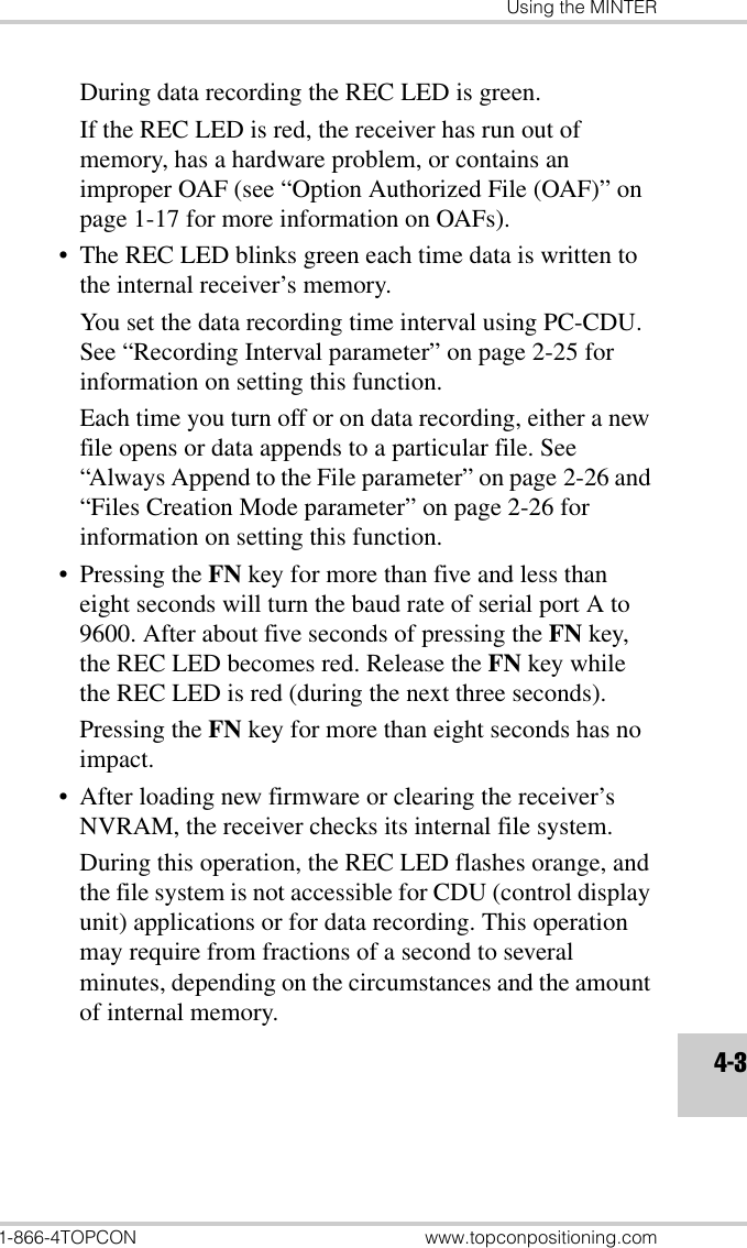 Using the MINTER1-866-4TOPCON www.topconpositioning.com4-3During data recording the REC LED is green. If the REC LED is red, the receiver has run out of memory, has a hardware problem, or contains an improper OAF (see “Option Authorized File (OAF)” on page 1-17 for more information on OAFs).• The REC LED blinks green each time data is written to the internal receiver’s memory. You set the data recording time interval using PC-CDU. See “Recording Interval parameter” on page 2-25 for information on setting this function. Each time you turn off or on data recording, either a new file opens or data appends to a particular file. See “Always Append to the File parameter” on page 2-26 and “Files Creation Mode parameter” on page 2-26 for information on setting this function.• Pressing the FN key for more than five and less than eight seconds will turn the baud rate of serial port A to 9600. After about five seconds of pressing the FN key, the REC LED becomes red. Release the FN key while the REC LED is red (during the next three seconds). Pressing the FN key for more than eight seconds has no impact.• After loading new firmware or clearing the receiver’s NVRAM, the receiver checks its internal file system. During this operation, the REC LED flashes orange, and the file system is not accessible for CDU (control display unit) applications or for data recording. This operation may require from fractions of a second to several minutes, depending on the circumstances and the amount of internal memory. 