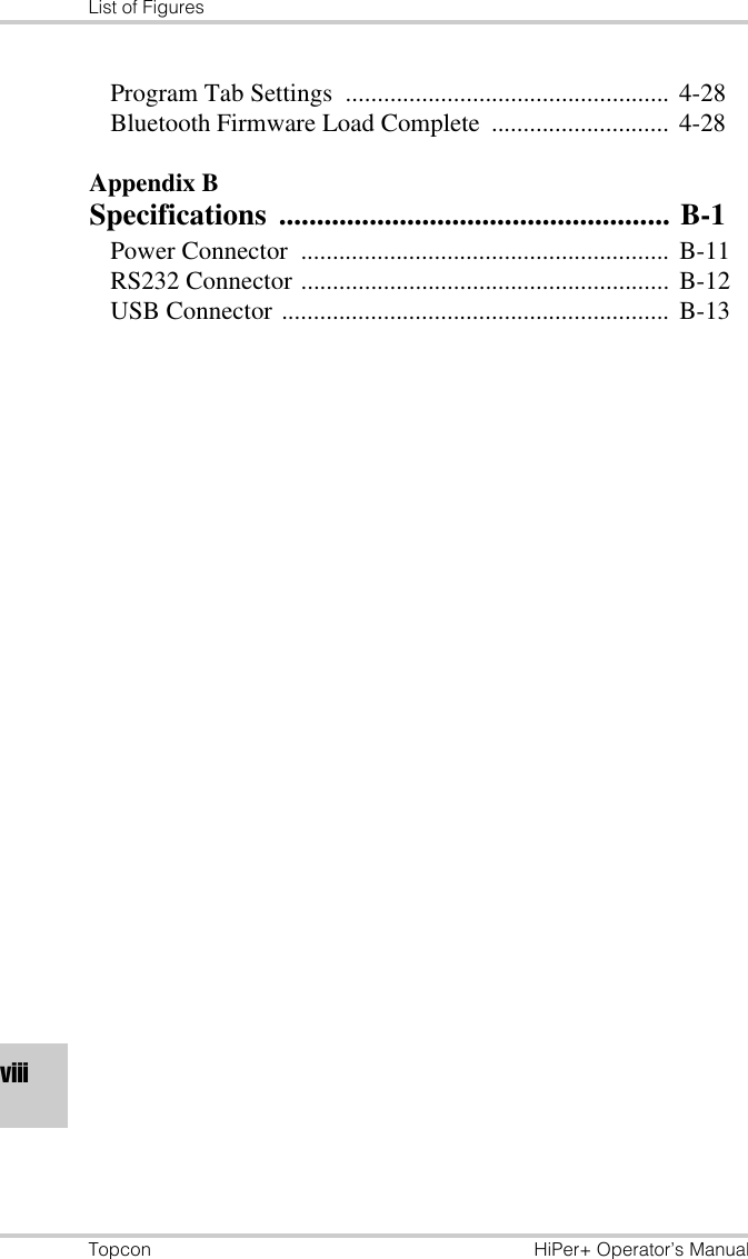 List of FiguresTopcon HiPer+ Operator’s ManualviiiProgram Tab Settings  ................................................... 4-28Bluetooth Firmware Load Complete ............................ 4-28Appendix BSpecifications .................................................... B-1Power Connector  .......................................................... B-11RS232 Connector .......................................................... B-12USB Connector ............................................................. B-13