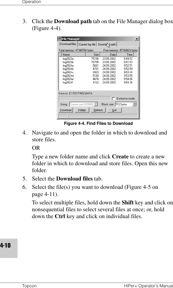OperationTopcon HiPer+ Operator’s Manual4-103. Click the Download path tab on the File Manager dialog box (Figure 4-4).Figure 4-4. Find Files to Download4. Navigate to and open the folder in which to download and store files.ORType a new folder name and click Create to create a new folder in which to download and store files. Open this new folder.5. Select the Download files tab.6. Select the file(s) you want to download (Figure 4-5 on page 4-11). To select multiple files, hold down the Shift key and click on nonsequential files to select several files at once; or, hold down the Ctrl key and click on individual files.