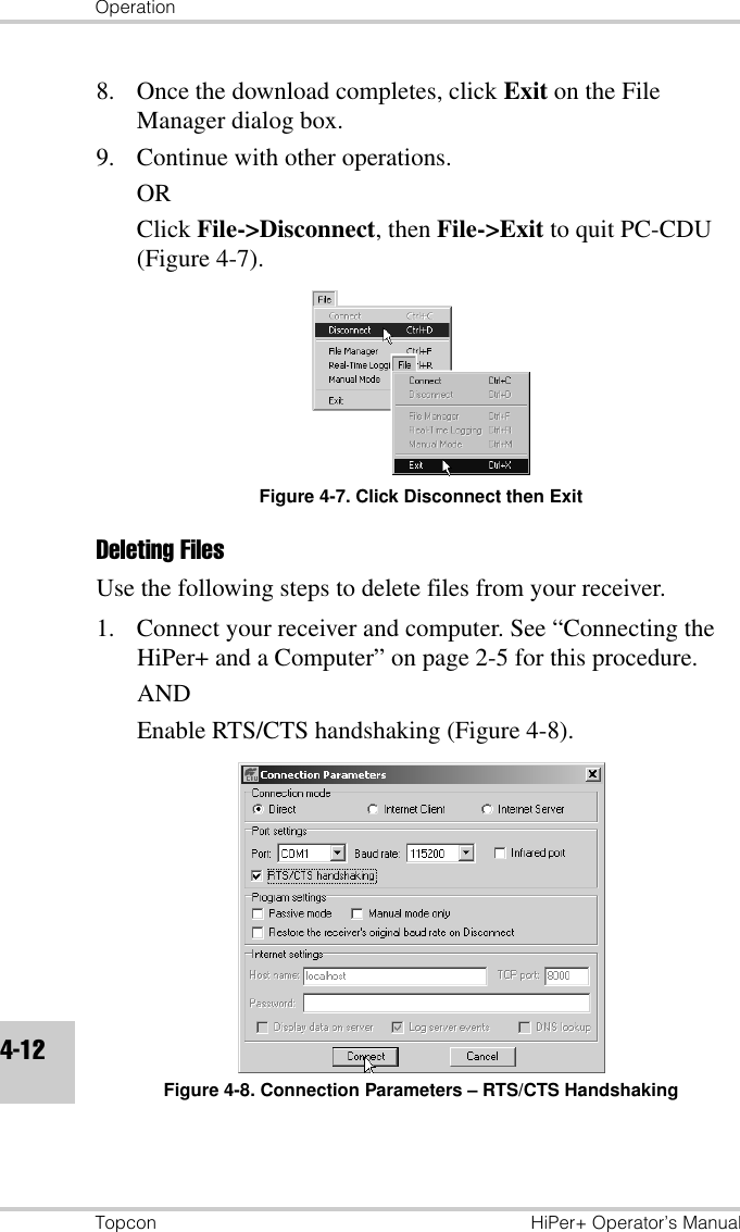 OperationTopcon HiPer+ Operator’s Manual4-128. Once the download completes, click Exit on the File Manager dialog box.9. Continue with other operations.ORClick File-&gt;Disconnect, then File-&gt;Exit to quit PC-CDU (Figure 4-7).Figure 4-7. Click Disconnect then ExitDeleting Files Use the following steps to delete files from your receiver. 1. Connect your receiver and computer. See “Connecting the HiPer+ and a Computer” on page 2-5 for this procedure.ANDEnable RTS/CTS handshaking (Figure 4-8).Figure 4-8. Connection Parameters – RTS/CTS Handshaking