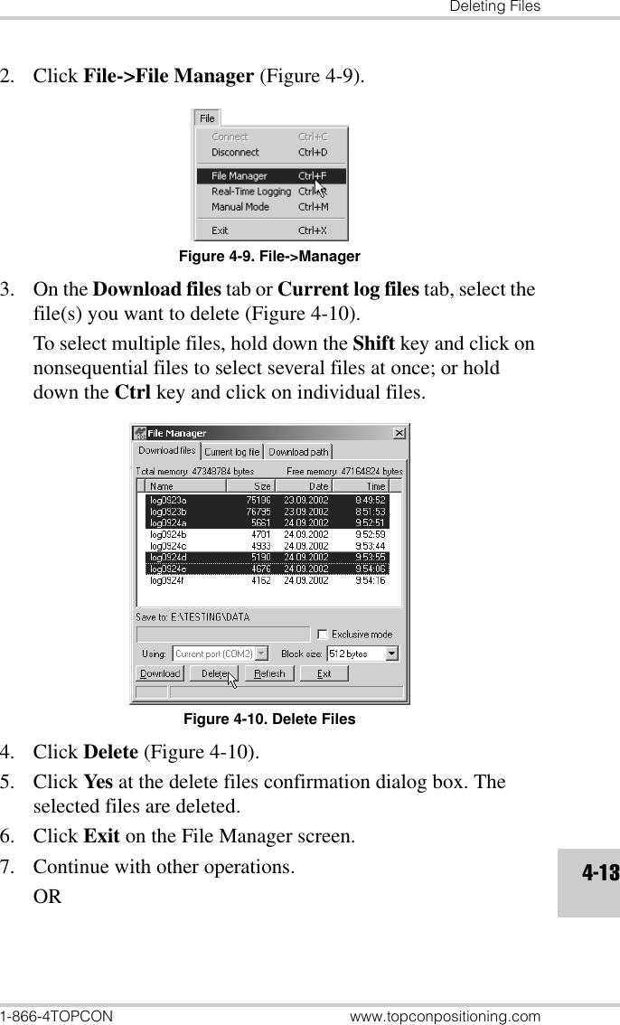 Deleting Files1-866-4TOPCON www.topconpositioning.com4-132. Click File-&gt;File Manager (Figure 4-9).Figure 4-9. File-&gt;Manager3. On the Download files tab or Current log files tab, select the file(s) you want to delete (Figure 4-10). To select multiple files, hold down the Shift key and click on nonsequential files to select several files at once; or hold down the Ctrl key and click on individual files.Figure 4-10. Delete Files4. Click Delete (Figure 4-10).5. Click Yes at the delete files confirmation dialog box. The selected files are deleted.6. Click Exit on the File Manager screen.7. Continue with other operations.OR