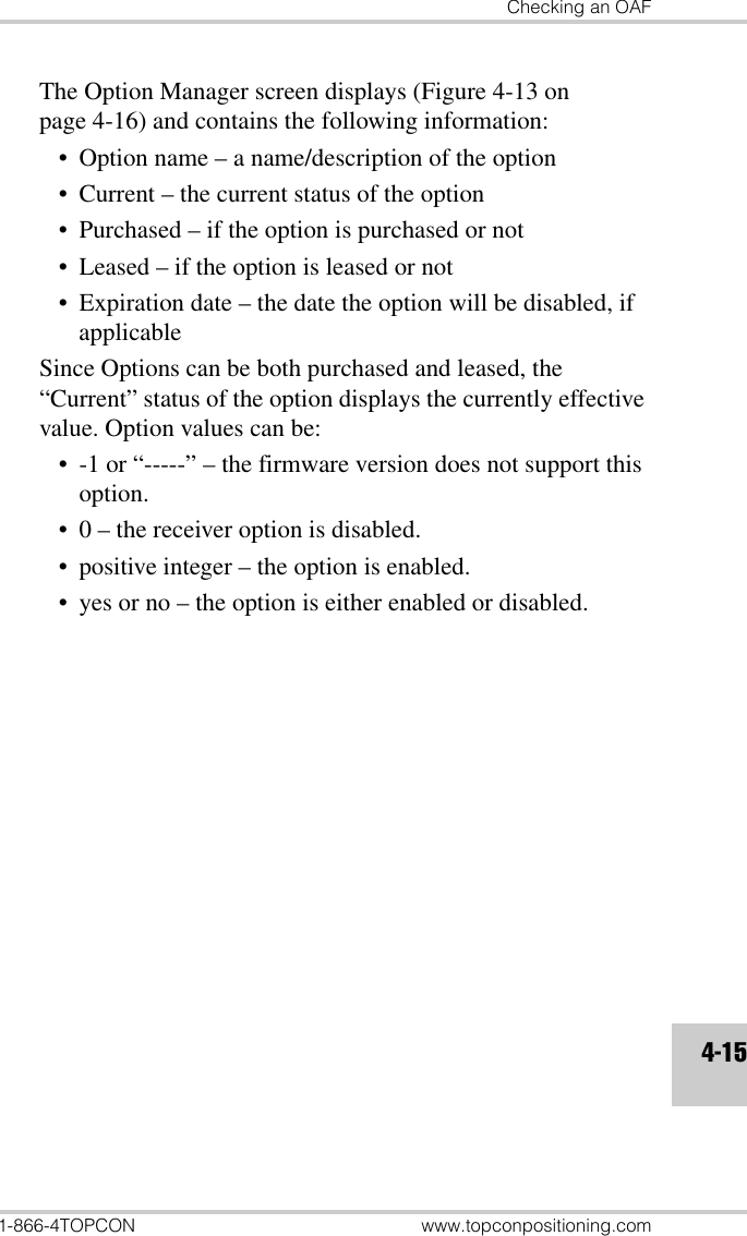 Checking an OAF1-866-4TOPCON www.topconpositioning.com4-15The Option Manager screen displays (Figure 4-13 on page 4-16) and contains the following information:• Option name – a name/description of the option• Current – the current status of the option• Purchased – if the option is purchased or not• Leased – if the option is leased or not• Expiration date – the date the option will be disabled, if applicableSince Options can be both purchased and leased, the “Current” status of the option displays the currently effective value. Option values can be:• -1 or “-----” – the firmware version does not support this option.• 0 – the receiver option is disabled.• positive integer – the option is enabled.• yes or no – the option is either enabled or disabled.