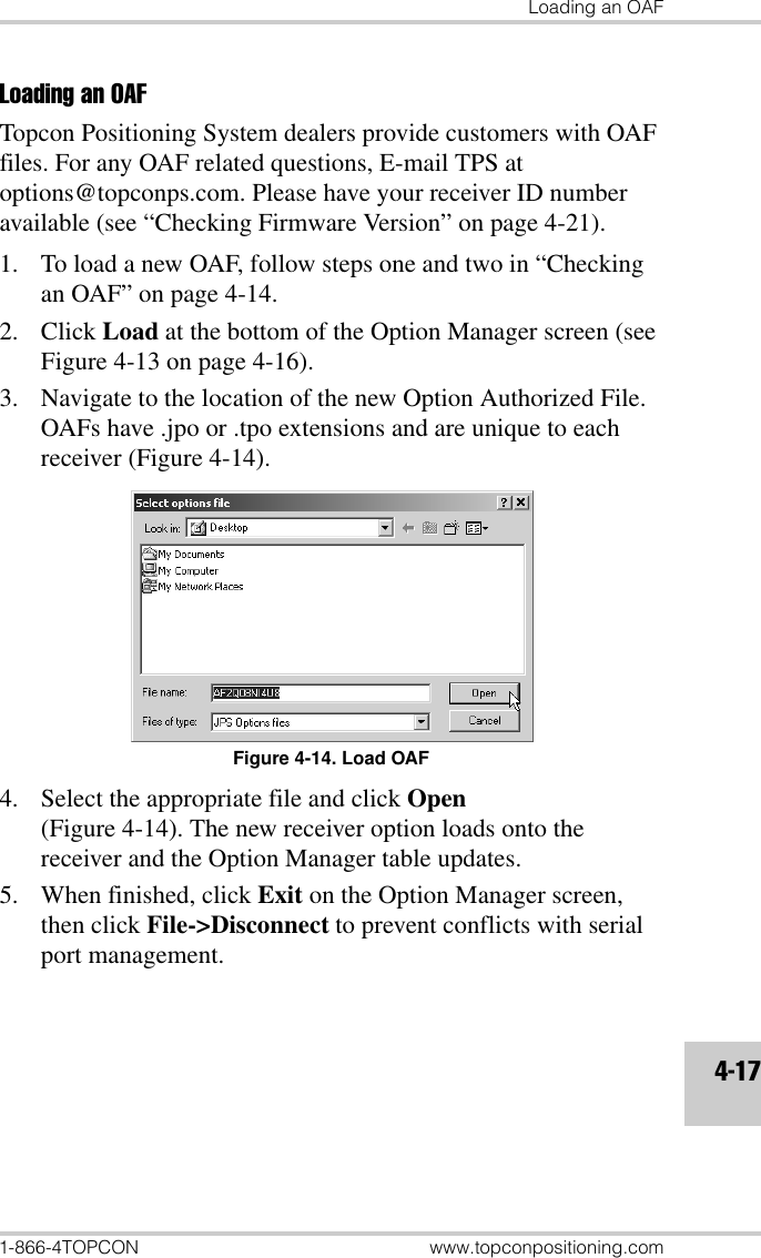 Loading an OAF1-866-4TOPCON www.topconpositioning.com4-17Loading an OAFTopcon Positioning System dealers provide customers with OAF files. For any OAF related questions, E-mail TPS at options@topconps.com. Please have your receiver ID number available (see “Checking Firmware Version” on page 4-21).1. To load a new OAF, follow steps one and two in “Checking an OAF” on page 4-14.2. Click Load at the bottom of the Option Manager screen (see Figure 4-13 on page 4-16).3. Navigate to the location of the new Option Authorized File. OAFs have .jpo or .tpo extensions and are unique to each receiver (Figure 4-14).Figure 4-14. Load OAF4. Select the appropriate file and click Open (Figure 4-14). The new receiver option loads onto the receiver and the Option Manager table updates.5. When finished, click Exit on the Option Manager screen, then click File-&gt;Disconnect to prevent conflicts with serial port management.