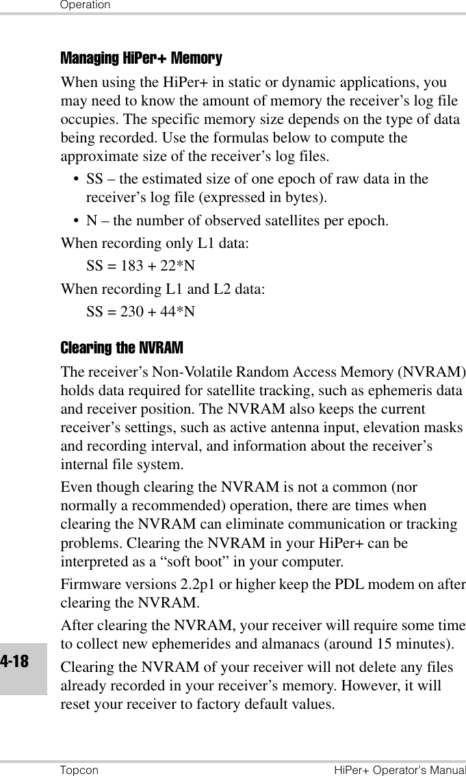 OperationTopcon HiPer+ Operator’s Manual4-18Managing HiPer+ MemoryWhen using the HiPer+ in static or dynamic applications, you may need to know the amount of memory the receiver’s log file occupies. The specific memory size depends on the type of data being recorded. Use the formulas below to compute the approximate size of the receiver’s log files. • SS – the estimated size of one epoch of raw data in the receiver’s log file (expressed in bytes).• N – the number of observed satellites per epoch.When recording only L1 data: SS = 183 + 22*NWhen recording L1 and L2 data: SS = 230 + 44*NClearing the NVRAMThe receiver’s Non-Volatile Random Access Memory (NVRAM) holds data required for satellite tracking, such as ephemeris data and receiver position. The NVRAM also keeps the current receiver’s settings, such as active antenna input, elevation masks and recording interval, and information about the receiver’s internal file system. Even though clearing the NVRAM is not a common (nor normally a recommended) operation, there are times when clearing the NVRAM can eliminate communication or tracking problems. Clearing the NVRAM in your HiPer+ can be interpreted as a “soft boot” in your computer. Firmware versions 2.2p1 or higher keep the PDL modem on after clearing the NVRAM. After clearing the NVRAM, your receiver will require some time to collect new ephemerides and almanacs (around 15 minutes).Clearing the NVRAM of your receiver will not delete any files already recorded in your receiver’s memory. However, it will reset your receiver to factory default values.
